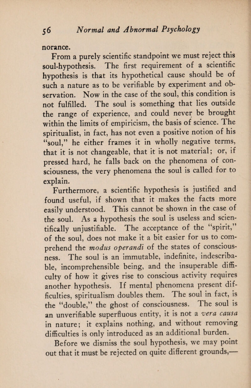 norance. From a purely scientific standpoint we must reject this soul-hypothesis. The first requirement of a scientific hypothesis is that its hypothetical cause should be of such a nature as to be verifiable by experiment and ob¬ servation. Now in the case of the soul, this condition is not fulfilled. The soul is something that lies outside the range of experience, and could never be brought within the limits of empiricism, the basis of science. 1 he spiritualist, in fact, has not even a positive notion of his “soul,” he either frames it in wholly negative terms, that it is not changeable, that it is not material; or, if pressed hard, he falls back on the phenomena of con¬ sciousness, the very phenomena the soul is called for to explain. Furthermore, a scientific hypothesis is justified and found useful, if shown that it makes the facts more easily understood. This cannot be shown in the case of the soul. As a hypothesis the soul is useless and scien¬ tifically unjustifiable. The acceptance of the “spirit,” of the soul, does not make it a bit easier for us to com¬ prehend the modus operandi of the states of conscious¬ ness. The soul is an immutable, indefinite, indescriba¬ ble, incomprehensible being, and the insuperable diffi¬ culty of how it gives rise to conscious activity requires another hypothesis. If mental phenomena present dif¬ ficulties, spiritualism doubles them. The soul in fact, is the “double,” the ghost of consciousness. The soul is an unverifiable superfluous entity, it is not a vera causa in nature; it explains nothing, and without removing difficulties is only introduced as an additional burden. Before we dismiss the soul hypothesis, we may point out that it must be rejected on quite different grounds,—