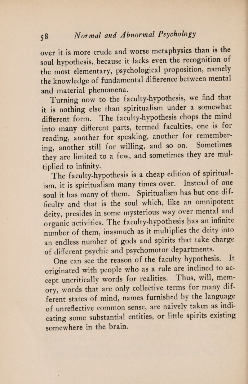 over it is more crude and worse metaphysics than is the soul hypothesis, because it lacks even the recognition of the most elementary, psychological proposition, namely the knowledge of fundamental difference between mental and material phenomena. Turning now to the faculty-hypothesis, we find that it is nothing else than spiritualism under a somewhat different form. The faculty-hypothesis chops the mind into many different parts, termed faculties, one is for reading, another for speaking, another for remember¬ ing, another still for willing, and so on. Sometimes they are limited to a few, and sometimes they are mul¬ tiplied to infinity. The faculty-hypothesis is a cheap edition of spiritual¬ ism, it is spiritualism many times over. Instead of one soul it has many of them. Spiritualism has but one dif¬ ficulty and that is the soul which, like an omnipotent deity, presides in some mysterious way over mental and organic activities. The faculty-hypothesis has an infinite number of them, inasmuch as it multiplies the deity into an endless number of gods and spirits that take charge of different psychic and psychomotor departments. One can see the reason of the faculty hypothesis. It originated with people who as a rule are inclined to ac¬ cept uncritically words for realities. Thus, will, mem¬ ory, words that are only collective terms for many dif¬ ferent states of mind, names furnished by the language of unreflective common sense, are naively taken as indi¬ cating some substantial entities, or little spirits existing somewhere in the brain.