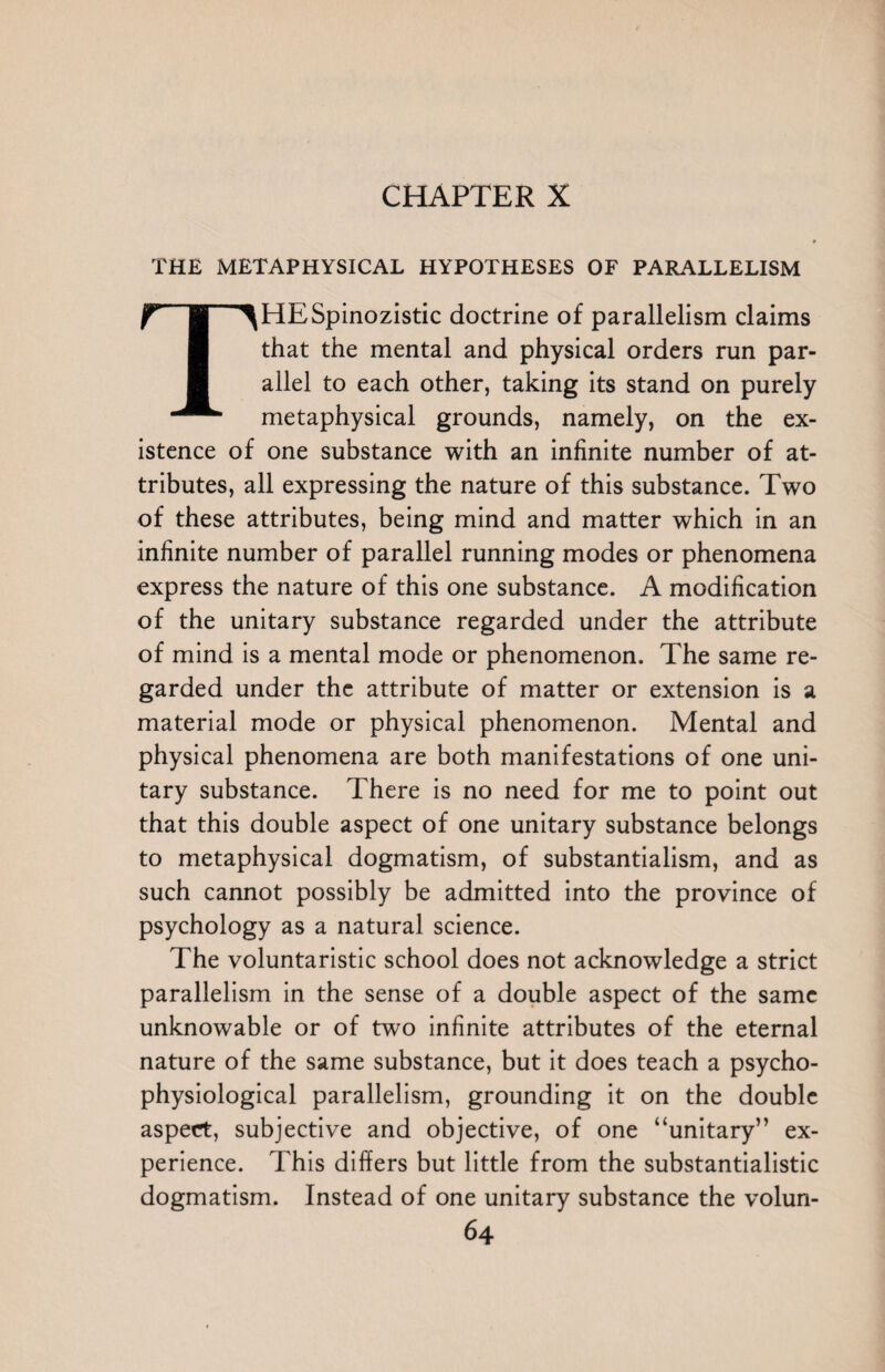 THE METAPHYSICAL HYPOTHESES OF PARALLELISM THESpinozistic doctrine of parallelism claims that the mental and physical orders run par¬ allel to each other, taking its stand on purely metaphysical grounds, namely, on the ex¬ istence of one substance with an infinite number of at¬ tributes, all expressing the nature of this substance. Two of these attributes, being mind and matter which in an infinite number of parallel running modes or phenomena express the nature of this one substance. A modification of the unitary substance regarded under the attribute of mind is a mental mode or phenomenon. The same re¬ garded under the attribute of matter or extension is a material mode or physical phenomenon. Mental and physical phenomena are both manifestations of one uni¬ tary substance. There is no need for me to point out that this double aspect of one unitary substance belongs to metaphysical dogmatism, of substantialism, and as such cannot possibly be admitted into the province of psychology as a natural science. The voluntaristic school does not acknowledge a strict parallelism in the sense of a double aspect of the same unknowable or of two infinite attributes of the eternal nature of the same substance, but it does teach a psycho- physiological parallelism, grounding it on the double aspect, subjective and objective, of one “unitary” ex¬ perience. This differs but little from the substantialistic dogmatism. Instead of one unitary substance the volun-