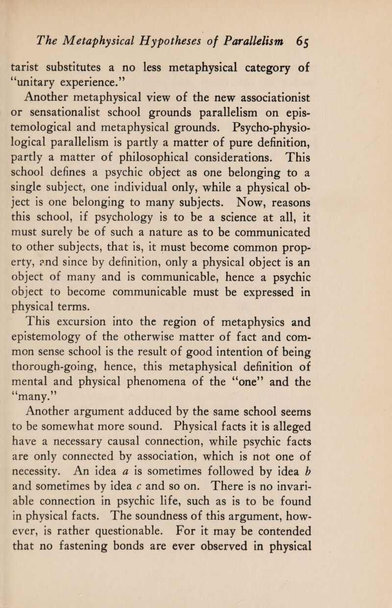 tarist substitutes a no less metaphysical category of “unitary experience.” Another metaphysical view of the new associationist or sensationalist school grounds parallelism on epis¬ temological and metaphysical grounds. Psycho-physio¬ logical parallelism is partly a matter of pure definition, partly a matter of philosophical considerations. This school defines a psychic object as one belonging to a single subject, one individual only, while a physical ob¬ ject is one belonging to many subjects. Now, reasons this school, if psychology is to be a science at all, it must surely be of such a nature as to be communicated to other subjects, that is, it must become common prop¬ erty, and since by definition, only a physical object is an object of many and is communicable, hence a psychic object to become communicable must be expressed in physical terms. This excursion into the region of metaphysics and epistemology of the otherwise matter of fact and com¬ mon sense school is the result of good intention of being thorough-going, hence, this metaphysical definition of mental and physical phenomena of the “one” and the “many.” Another argument adduced by the same school seems to be somewhat more sound. Physical facts it is alleged have a necessary causal connection, while psychic facts are only connected by association, which is not one of necessity. An idea a is sometimes followed by idea h and sometimes by idea c and so on. There is no invari¬ able connection in psychic life, such as is to be found in physical facts. The soundness of this argument, how¬ ever, is rather questionable. For it may be contended that no fastening bonds are ever observed in physical