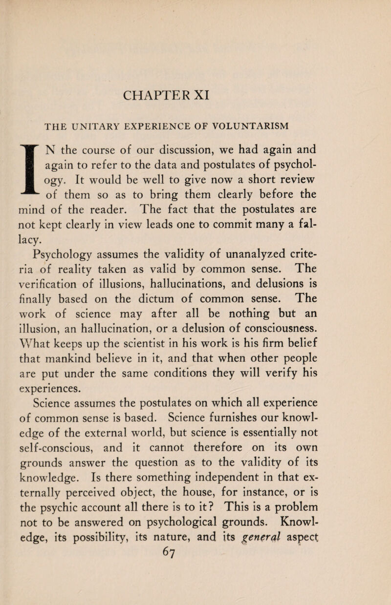 THE UNITARY EXPERIENCE OF VOLUNTARISM IN the course of our discussion, we had again and again to refer to the data and postulates of psychol¬ ogy. It would be well to give now a short review of them so as to bring them clearly before the mind of the reader. The fact that the postulates are not kept clearly in view leads one to commit many a fal¬ lacy. Psychology assumes the validity of unanalyzed crite¬ ria of reality taken as valid by common sense. The verification of illusions, hallucinations, and delusions is finally based on the dictum of common sense. The work of science may after all be nothing but an illusion, an hallucination, or a delusion of consciousness. What keeps up the scientist in his work is his firm belief that mankind believe in it, and that when other people are put under the same conditions they will verify his experiences. Science assumes the postulates on which all experience of common sense is based. Science furnishes our knowl¬ edge of the external world, but science is essentially not self-conscious, and it cannot therefore on its own grounds answer the question as to the validity of its knowledge. Is there something independent in that ex¬ ternally perceived object, the house, for instance, or is the psychic account all there is to it? This is a problem not to be answered on psychological grounds. Knowl¬ edge, its possibility, its nature, and its general aspect