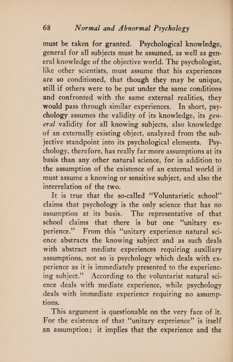 must be taken for granted. Psychological knowledge, general for all subjects must be assumed, as well as gen¬ eral knowledge of the objective world. The psychologist, like other scientists, must assume that his experiences are so conditioned, that though they may be unique, still if others were to be put under the same conditions and confronted with the same external realities, they would pass through similar experiences. In short, psy¬ chology assumes the validity of its knowledge, its gen¬ eral validity for all knowing subjects, also knowledge of an externally existing object, analyzed from the sub¬ jective standpoint into its psychological elements. Psy¬ chology, therefore, has really far more assumptions at its basis than any other natural science, for in addition to the assumption of the existence of an external world it must assume a knowing or sensitive subject, and also the interrelation of the two. It is true that the so-called “Voluntaristic school” claims that psychology is the only science that has no assumption at its basis. The representative of that school claims that there is but one “unitary ex¬ perience.” From this “unitary experience natural sci¬ ence abstracts the knowing subject and as such deals with abstract mediate experiences requiring auxiliary assumptions, not so is psychology which deals with ex¬ perience as it is immediately presented to the experienc¬ ing subject.” According to the voluntarist natural sci¬ ence deals with mediate experience, while psychology deals with immediate experience requiring no assump¬ tions. This argument is questionable on the very face of it. For the existence of that “unitary experience” is itself an assumption; it implies that the experience and the