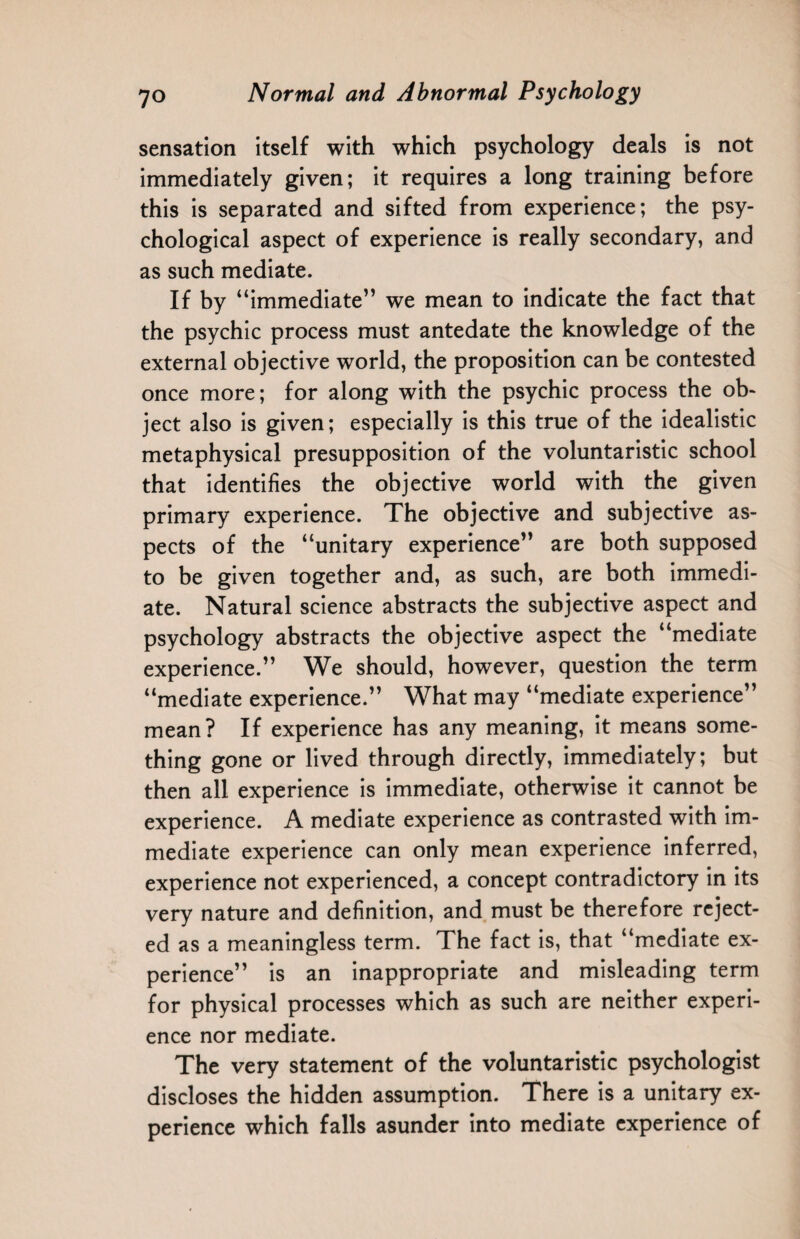sensation itself with which psychology deals is not immediately given; it requires a long training before this is separated and sifted from experience; the psy¬ chological aspect of experience is really secondary, and as such mediate. If by “immediate” we mean to indicate the fact that the psychic process must antedate the knowledge of the external objective world, the proposition can be contested once more; for along with the psychic process the ob¬ ject also is given; especially is this true of the idealistic metaphysical presupposition of the voluntaristic school that identifies the objective world with the given primary experience. The objective and subjective as¬ pects of the “unitary experience” are both supposed to be given together and, as such, are both immedi¬ ate. Natural science abstracts the subjective aspect and psychology abstracts the objective aspect the “mediate experience.” We should, however, question the term “mediate experience.” What may “mediate experience” mean? If experience has any meaning, it means some¬ thing gone or lived through directly, immediately; but then all experience is immediate, otherwise it cannot be experience. A mediate experience as contrasted with im¬ mediate experience can only mean experience inferred, experience not experienced, a concept contradictory in its very nature and definition, and must be therefore reject¬ ed as a meaningless term. The fact is, that “mediate ex¬ perience” is an inappropriate and misleading term for physical processes which as such are neither experi¬ ence nor mediate. The very statement of the voluntaristic psychologist discloses the hidden assumption. There is a unitary ex¬ perience which falls asunder into mediate experience of