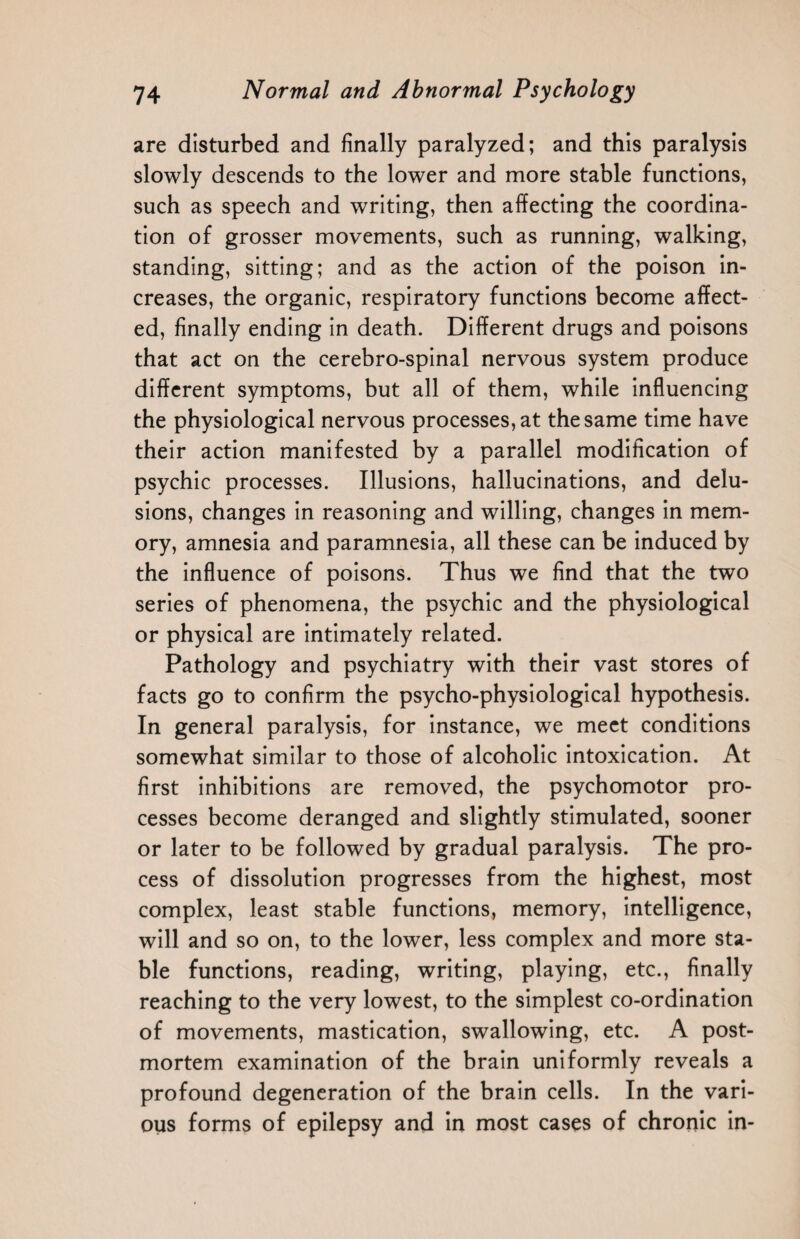 are disturbed and finally paralyzed; and this paralysis slowly descends to the lower and more stable functions, such as speech and writing, then affecting the coordina¬ tion of grosser movements, such as running, walking, standing, sitting; and as the action of the poison in¬ creases, the organic, respiratory functions become affect¬ ed, finally ending in death. Different drugs and poisons that act on the cerebro-spinal nervous system produce different symptoms, but all of them, while influencing the physiological nervous processes, at the same time have their action manifested by a parallel modification of psychic processes. Illusions, hallucinations, and delu¬ sions, changes in reasoning and willing, changes in mem¬ ory, amnesia and paramnesia, all these can be induced by the influence of poisons. Thus we find that the two series of phenomena, the psychic and the physiological or physical are intimately related. Pathology and psychiatry with their vast stores of facts go to confirm the psycho-physiological hypothesis. In general paralysis, for instance, we meet conditions somewhat similar to those of alcoholic intoxication. At first inhibitions are removed, the psychomotor pro¬ cesses become deranged and slightly stimulated, sooner or later to be followed by gradual paralysis. The pro¬ cess of dissolution progresses from the highest, most complex, least stable functions, memory, intelligence, will and so on, to the lower, less complex and more sta¬ ble functions, reading, writing, playing, etc., finally reaching to the very lowest, to the simplest co-ordination of movements, mastication, swallowing, etc. A post¬ mortem examination of the brain uniformly reveals a profound degeneration of the brain cells. In the vari¬ ous forms of epilepsy and in most cases of chronic in-