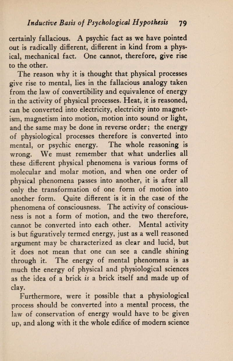certainly fallacious. A psychic fact as we have pointed out is radically different, different in kind from a phys¬ ical, mechanical fact. One cannot, therefore, give rise to the other. The reason why it is thought that physical processes give rise to mental, lies in the fallacious analogy taken from the law of convertibility and equivalence of energy in the activity of physical processes. Heat, it is reasoned, can be converted into electricity, electricity into magnet¬ ism, magnetism into motion, motion into sound or light, and the same may be done in reverse order; the energy of physiological processes therefore is converted into mental, or psychic energy. The whole reasoning is wrong. We must remember that what underlies all these different physical phenomena is various forms of molecular and molar motion, and when one order of physical phenomena passes into another, it is after all only the transformation of one form of motion into another form. Quite different is it in the case of the phenomena of consciousness. The activity of conscious¬ ness is not a form of motion, and the two therefore, cannot be converted into each other. Mental activity is but figuratively termed energy, just as a well reasoned argument may be characterized as clear and lucid, but it does not mean that one can see a candle shining through it. The energy of mental phenomena is as much the energy of physical and physiological sciences as the idea of a brick is a brick itself and made up of clay. Furthermore, were it possible that a physiological process should be converted into a mental process, the law of conservation of energy would have to be given up, and along with it the whole edifice of modern science