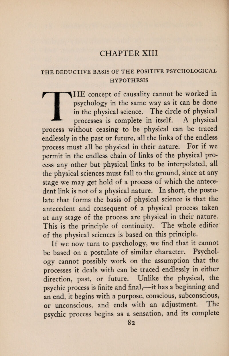 THE DEDUCTIVE BASIS OF THE POSITIVE PSYCHOLOGICAL HYPOTHESIS THE concept of causality cannot be worked in psychology in the same way as it can be done in the physical science. The circle of physical processes is complete in itself. A physical process without ceasing to be physical can be traced endlessly in the past or future, all the links of the endless process must all be physical in their nature. For if we permit in the endless chain of links of the physical pro¬ cess any other but physical links to be interpolated, all the physical sciences must fall to the ground, since at any stage we may get hold of a process of which the antece¬ dent link is not of a physical nature. In short, the postu¬ late that forms the basis of physical science is that the antecedent and consequent of a physical process taken at any stage of the process are physical in their nature. This is the principle of continuity. The whole edifice of the physical sciences is based on this principle. If we now turn to psychology, we find that it cannot be based on a postulate of similar character. Psychol¬ ogy cannot possibly work on the assumption that the processes it deals with can be traced endlessly in either direction, past, or future. Unlike the physical, the psychic process is finite and final,—it has a beginning and an end, it begins with a purpose, conscious, subconscious, or unconscious, and ends with an adjustment. The psychic process begins as a sensation, and its complete