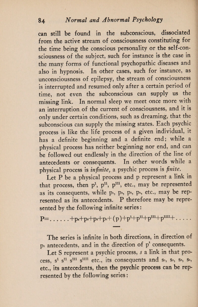 can still be found in the subconscious, dissociated from the active stream of consciousness constituting for the time being the conscious personality or the self-con¬ sciousness of the subject, such for instance is the case in the many forms of functional psychopathic diseases and also in hypnosis. In other cases, such for instance, as unconsciousness of epilepsy, the stream of consciousness is interrupted and resumed only after a certain period of time, not even the subconscious can supply us the missing link. In normal sleep we meet once more with an interruption of the current of consciousness, and it is only under certain conditions, such as dreaming, that the subconscious can supply the missing states. Each psychic process is like the life process of a given individual, it has a definite beginning and a definite end; while a physical process has neither beginning nor end, and can be followed out endlessly in the direction of the line of antecedents or consequents. In other words while a physical process is infinite, a psychic process is finite. Let P be a physical process and p represent a link in that process, then p1, p11, p111, etc., may be represented as its consequents, while pi, p^, p», p*, etc., may be rep¬ resented as its antecedents. P therefore may be repre¬ sented by the following infinite series: P=.+p*+p3+p2+pi+ (p )+pH-p11+p111+p1111+. The series is infinite in both directions, in direction of pi antecedents, and in the direction of p1 consequents. Let S represent a psychic process, 5 a link in that pro¬ cess, s1 s11 s111 s1111 etc., its consequents and si, s*, s», s«, etc., its antecedents, then the psychic process can be rep¬ resented by the following series: