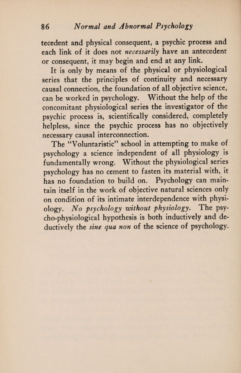 tecedent and physical consequent, a psychic process and each link of it does not necessarily have an antecedent or consequent, it may begin and end at any link. It is only by means of the physical or physiological series that the principles of continuity and necessary causal connection, the foundation of all objective science, can be worked in psychology. Without the help of the concomitant physiological series the investigator of the psychic process is, scientifically considered, completely helpless, since the psychic process has no objectively necessary causal interconnection. The “Voluntaristic” school in attempting to make of psychology a science independent of all physiology is fundamentally wrong. Without the physiological series psychology has no cement to fasten its material with, it has no foundation to build on. Psychology can main¬ tain itself in the work of objective natural sciences only on condition of its intimate interdependence with physi¬ ology. No psychology without physiology. The psy¬ cho-physiological hypothesis is both inductively and de¬ ductively the sine qua non of the science of psychology.