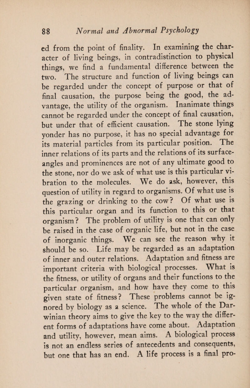 ed from the point of finality. In examining the char¬ acter of living beings, in contradistinction to physical things, we find a fundamental difference between the two. The structure and function of living beings can be regarded under the concept of purpose or that of final causation, the purpose being the good, the ad¬ vantage, the utility of the organism. Inanimate things cannot be regarded under the concept of final causation, but under that of efficient causation. The stone lying yonder has no purpose, it has no special advantage for its material particles from its particular position. The inner relations of its parts and the relations of its surface- angles and prominences are not of any ultimate good to the stone, nor do we ask of what use is this particular vi¬ bration to the molecules. We do ask, however, this question of utility in regard to organisms. Of what use is the grazing or drinking to the cow ? Of what use is this particular organ and its function to this or that organism? The problem of utility is one that can only be raised in the case of organic life, but not in the case of inorganic things. We can see the reason why it should be so. Life may be regarded as an adaptation of inner and outer relations. Adaptation and fitness are important criteria with biological processes. What is the fitness, or utility of organs and their functions to the particular organism, and how have they come to this given state of fitness? These problems cannot be ig¬ nored by biology as a science. The whole of the Dar¬ winian theory aims to give the key to the way the differ¬ ent forms of adaptations have come about. Adaptation and utility, however, mean aims. A biological process is not an endless series of antecedents and consequents, but one that has an end. A life process is a final pro-