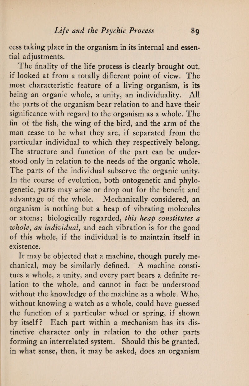 cess taking place in the organism in its internal and essen¬ tial adjustments. The finality of the life process is clearly brought out, if looked at from a totally different point of view. The most characteristic feature of a living organism, is its being an organic whole, a unity, an individuality. All the parts of the organism bear relation to and have their significance with regard to the organism as a whole. The fin of the fish, the wing of the bird, and the arm of the man cease to be what they are, if separated from the particular individual to which they respectively belong. The structure and function of the part can be under¬ stood only in relation to the needs of the organic whole. The parts of the individual subserve the organic unity. In the course of evolution, both ontogenetic and phylo¬ genetic, parts may arise or drop out for the benefit and advantage of the whole. Mechanically considered, an organism is nothing but a heap of vibrating molecules or atoms; biologically regarded, this heap constitutes a whole, an individual, and each vibration is for the good of this whole, if the individual is to maintain itself in existence. It may be objected that a machine, though purely me¬ chanical, may be similarly defined. A machine consti- tues a whole, a unity, and every part bears a definite re¬ lation to the whole, and cannot in fact be understood -without the knowledge of the machine as a whole. Who, without knowing a watch as a whole, could have guessed the function of a particular wheel or spring, if shown by itself? Each part within a mechanism has its dis¬ tinctive character only in relation to the other parts forming an interrelated system. Should this be granted, in what sense, then, it may be asked, does an organism