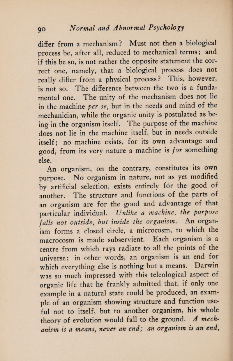 differ from a mechanism? Must not then a biological process be, after all, reduced to mechanical terms; and if this be so, is not rather the opposite statement the cor¬ rect one, namely, that a biological process does not really differ from a physical process? This, however, is not so. The difference between the two is a funda¬ mental one. The unity of the mechanism does not lie in the machine per se, but in the needs and mind of the mechanician, while the organic unity is postulated as be¬ ing in the organism itself. The purpose of the machine does not lie in the machine itself, but in needs outside itself; no machine exists, for its own advantage and good, from its very nature a machine is for something else. An organism, on the contrary, constitutes its own purpose. No organism in nature, not as yet modified by artificial selection, exists entirely for the good of another. The structure and functions of the parts of an organism are for the good and advantage of that particular individual. Unlike a machine, the purpose falls not outside, but inside the organism. An organ¬ ism forms a closed circle, a microcosm, to which the macrocosm is made subservient. Each organism is a centre from which rays radiate to all the points of the universe; in other words, an organism is an end for which everything else is nothing but a means. Darwin was so much impressed with this teleological aspect of organic life that he frankly admitted that, if only one example in a natural state could be produced, an exam¬ ple of an organism showing structure and function use¬ ful not to itself, but to another organism, his whole theory of evolution would fall to the ground. A mech¬ anism is a means, never an end; an organism is an end,