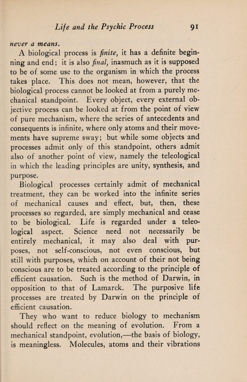 never a means. A biological process is finite, it has a definite begin¬ ning and end; it is also final, inasmuch as it is supposed to be of some use to the organism in which the process takes place. This does not mean, however, that the biological process cannot be looked at from a purely me¬ chanical standpoint. Every object, every external ob¬ jective process can be looked at from the point of view of pure mechanism, where the series of antecedents and consequents is infinite, where only atoms and their move¬ ments have supreme sway; but while some objects and processes admit only of this standpoint, others admit also of another point of view, namely the teleological in wrhich the leading principles are unity, synthesis, and purpose. Biological processes certainly admit of mechanical treatment, they can be worked into the infinite series of mechanical causes and effect, but, then, these processes so regarded, are simply mechanical and cease to be biological. Life is regarded under a teleo¬ logical aspect. Science need not necessarily be entirely mechanical, it may also deal with pur¬ poses, not self-conscious, not even conscious, but still with purposes, which on account of their not being conscious are to be treated according to the principle of efficient causation. Such is the method of Darwin, in opposition to that of Lamarck. The purposive life processes are treated by Darwin on the principle of efficient causation. They who want to reduce biology to mechanism should reflect on the meaning of evolution. From a mechanical standpoint, evolution,—the basis of biology, is meaningless. Molecules, atoms and their vibrations