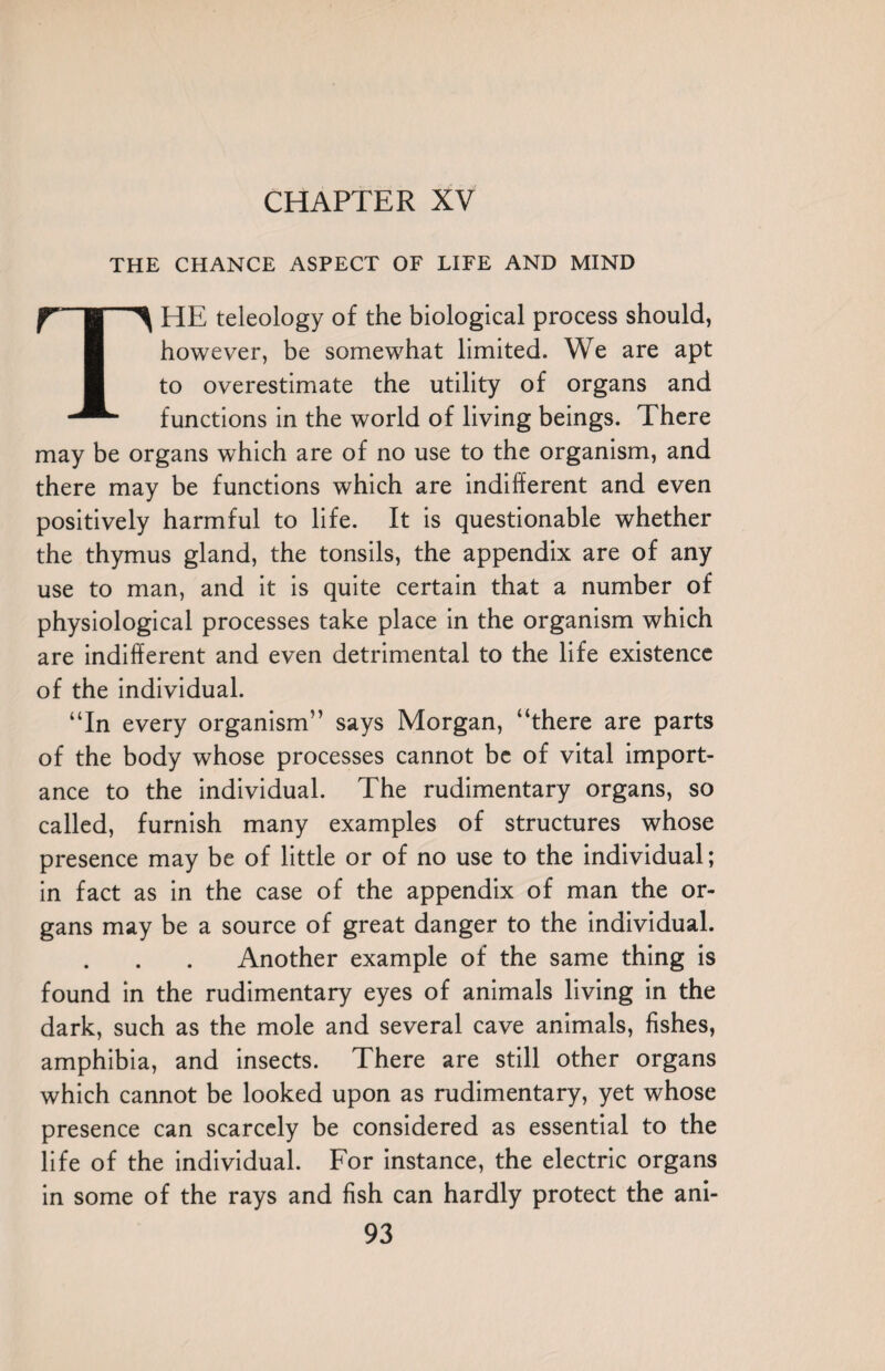 THE CHANCE ASPECT OF LIFE AND MIND THE teleology of the biological process should, however, be somewhat limited. We are apt to overestimate the utility of organs and functions in the world of living beings. There may be organs which are of no use to the organism, and there may be functions which are indifferent and even positively harmful to life. It is questionable whether the thymus gland, the tonsils, the appendix are of any use to man, and it is quite certain that a number of physiological processes take place in the organism which are indifferent and even detrimental to the life existence of the individual. “In every organism” says Morgan, “there are parts of the body whose processes cannot be of vital import¬ ance to the individual. The rudimentary organs, so called, furnish many examples of structures whose presence may be of little or of no use to the individual; in fact as in the case of the appendix of man the or¬ gans may be a source of great danger to the individual. Another example of the same thing is found in the rudimentary eyes of animals living in the dark, such as the mole and several cave animals, fishes, amphibia, and insects. There are still other organs which cannot be looked upon as rudimentary, yet whose presence can scarcely be considered as essential to the life of the individual. For instance, the electric organs in some of the rays and fish can hardly protect the ani-