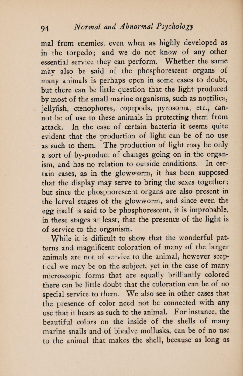 mal from enemies, even when as highly developed as in the torpedo; and we do not know of any other essential service they can perform. Whether the same may also be said of the phosphorescent organs of many animals is perhaps open in some cases to doubt, but there can be little question that the light produced by most of the small marine organisms, such as noctilica, jellyfish, ctenophores, copepods, pyrosoma, etc., can¬ not be of use to these animals in protecting them from attack. In the case of certain bacteria it seems quite evident that the production of light can be of no use as such to them. The production of light may be only a sort of by-product of changes going on in the organ¬ ism, and has no relation to outside conditions. In cer¬ tain cases, as in the glowworm, it has been supposed that the display may serve to bring the sexes together; but since the phosphorescent organs are also present in the larval stages of the glowworm, and since even the egg itself is said to be phosphorescent, it is improbable, in these stages at least, that the presence of the light is of service to the organism. While it is difficult to show that the wonderful pat¬ terns and magnificent coloration of many of the larger animals are not of service to the animal, however scep¬ tical we may be on the subject, yet in the case of many microscopic forms that are equally brilliantly colored there can be little doubt that the coloration can be of no special service to them. We also see in other cases that the presence of color need not be connected with any use that it bears as such to the animal. For instance, the beautiful colors on the inside of the shells of many marine snails and of bivalve mollusks, can be of no use to the animal that makes the shell, because as long as