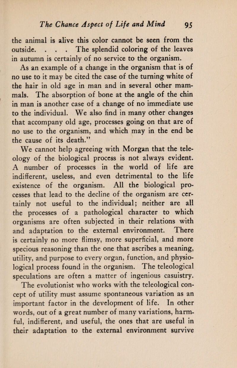 the animal is alive this color cannot be seen from the outside. . . . The splendid coloring of the leaves in autumn is certainly of no service to the organism. As an example of a change in the organism that is of no use to it may be cited the case of the turning white of the hair in old age in man and in several other mam¬ mals. The absorption of bone at the angle of the chin in man is another case of a change of no immediate use to the individual. We also find in many other changes that accompany old age, processes going on that are of no use to the organism, and which may in the end be the cause of its death.” We cannot help agreeing with Morgan that the tele¬ ology of the biological process is not always evident. A number of processes in the world of life are indifferent, useless, and even detrimental to the life existence of the organism. All the biological pro¬ cesses that lead to the decline of the organism are cer¬ tainly not useful to the individual; neither are all the processes of a pathological character to which organisms are often subjected in their relations with and adaptation to the external environment. There is certainly no more flimsy, more superficial, and more specious reasoning than the one that ascribes a meaning, utility, and purpose to every organ, function, and physio¬ logical process found in the organism. The teleological speculations are often a matter of ingenious casuistry. The evolutionist who works with the teleological con¬ cept of utility must assume spontaneous variation as an important factor in the development of life. In other words, out of a great number of many variations, harm¬ ful, indifferent, and useful, the ones that are useful in their adaptation to the external environment survive