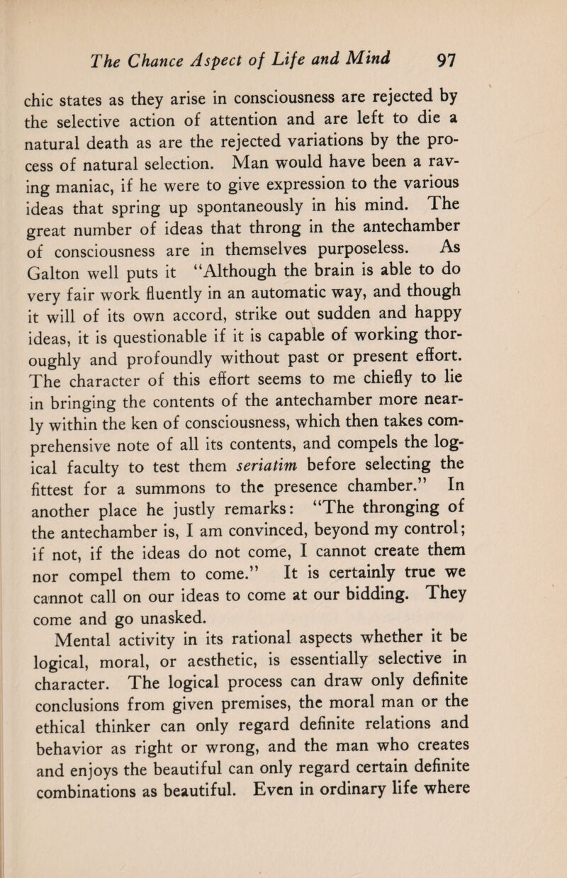 chic states as they arise in consciousness are rejected by the selective action of attention and are left to die a natural death as are the rejected variations by the pro¬ cess of natural selection. Man would have been a rav¬ ing maniac, if he were to give expression to the various ideas that spring up spontaneously in his mind. The great number of ideas that throng in the antechamber of consciousness are in themselves purposeless. As Galton well puts it “Although the brain is able to do very fair work fluently in an automatic way, and though it will of its own accord, strike out sudden and happy ideas, it is questionable if it is capable of working thor¬ oughly and profoundly without past or present effort. The character of this effort seems to me chiefly to lie in bringing the contents of the antechamber more near¬ ly within the ken of consciousness, which then takes com¬ prehensive note of all its contents, and compels the log¬ ical faculty to test them seriatim before selecting the fittest for a summons to the presence chamber.” In another place he justly remarks: “The thronging of the antechamber is, I am convinced, beyond my control; if not, if the ideas do not come, I cannot create them nor compel them to come.” It is certainly true we cannot call on our ideas to come at our bidding. They come and go unasked. Mental activity in its rational aspects whether it be logical, moral, or aesthetic, is essentially selective in character. The logical process can draw only definite conclusions from given premises, the moral man or the ethical thinker can only regard definite relations and behavior as right or wrong, and the man who creates and enjoys the beautiful can only regard certain definite combinations as beautiful. Even in ordinary life where