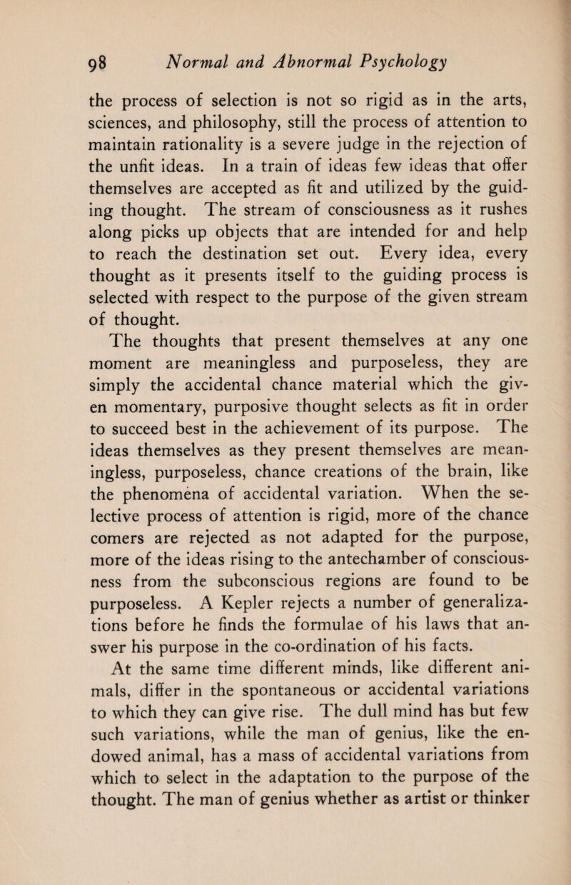 the process of selection is not so rigid as in the arts, sciences, and philosophy, still the process of attention to maintain rationality is a severe judge in the rejection of the unfit ideas. In a train of ideas few ideas that offer themselves are accepted as fit and utilized by the guid¬ ing thought. The stream of consciousness as it rushes along picks up objects that are intended for and help to reach the destination set out. Every idea, every thought as it presents itself to the guiding process is selected with respect to the purpose of the given stream of thought. The thoughts that present themselves at any one moment are meaningless and purposeless, they are simply the accidental chance material which the giv¬ en momentary, purposive thought selects as fit in order to succeed best in the achievement of its purpose. The ideas themselves as they present themselves are mean¬ ingless, purposeless, chance creations of the brain, like the phenomena of accidental variation. When the se¬ lective process of attention is rigid, more of the chance comers are rejected as not adapted for the purpose, more of the ideas rising to the antechamber of conscious¬ ness from the subconscious regions are found to be purposeless. A Kepler rejects a number of generaliza¬ tions before he finds the formulae of his laws that an¬ swer his purpose in the co-ordination of his facts. At the same time different minds, like different ani¬ mals, differ in the spontaneous or accidental variations to which they can give rise. The dull mind has but few such variations, while the man of genius, like the en¬ dowed animal, has a mass of accidental variations from which to select in the adaptation to the purpose of the thought. The man of genius whether as artist or thinker