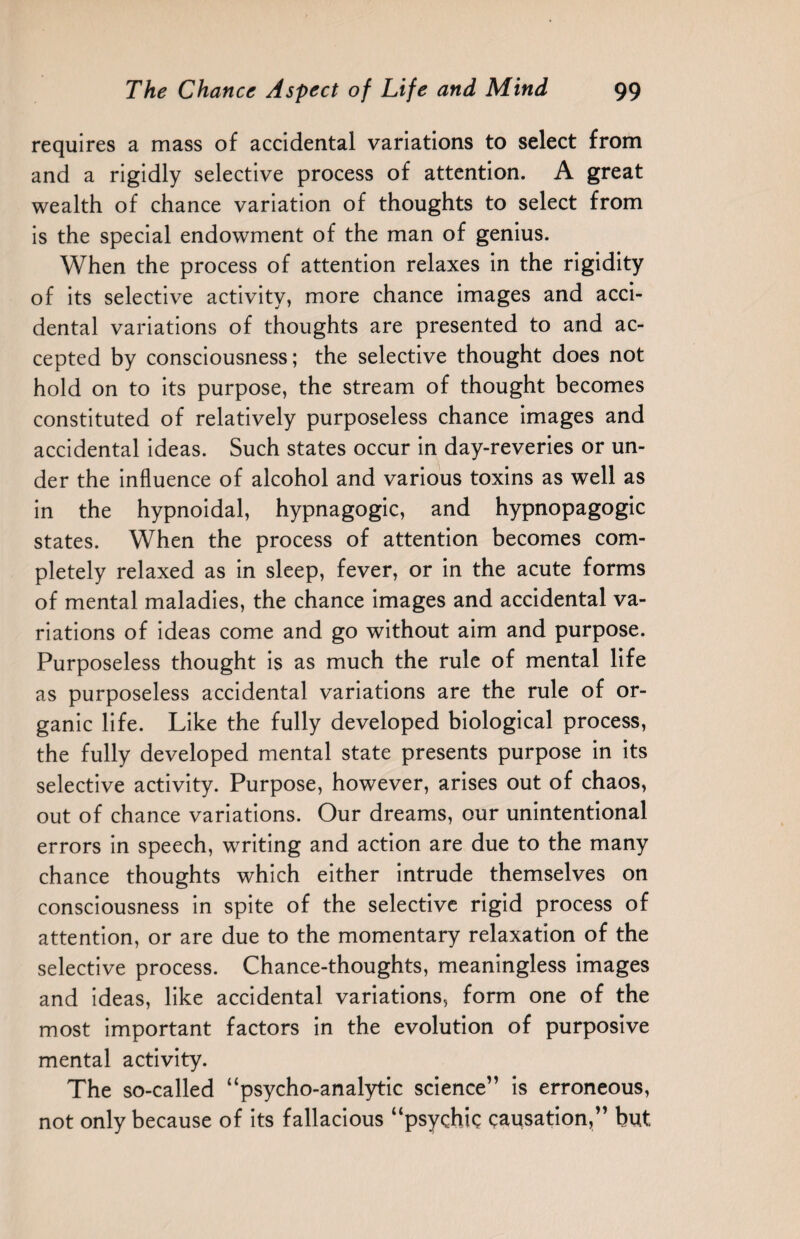 requires a mass of accidental variations to select from and a rigidly selective process of attention. A great wealth of chance variation of thoughts to select from is the special endowment of the man of genius. When the process of attention relaxes in the rigidity of its selective activity, more chance images and acci¬ dental variations of thoughts are presented to and ac¬ cepted by consciousness; the selective thought does not hold on to its purpose, the stream of thought becomes constituted of relatively purposeless chance images and accidental ideas. Such states occur in day-reveries or un¬ der the influence of alcohol and various toxins as well as in the hypnoidal, hypnagogic, and hypnopagogic states. When the process of attention becomes com¬ pletely relaxed as in sleep, fever, or in the acute forms of mental maladies, the chance images and accidental va¬ riations of ideas come and go without aim and purpose. Purposeless thought is as much the rule of mental life as purposeless accidental variations are the rule of or¬ ganic life. Like the fully developed biological process, the fully developed mental state presents purpose in its selective activity. Purpose, however, arises out of chaos, out of chance variations. Our dreams, our unintentional errors in speech, writing and action are due to the many chance thoughts which either intrude themselves on consciousness in spite of the selective rigid process of attention, or are due to the momentary relaxation of the selective process. Chance-thoughts, meaningless images and ideas, like accidental variations, form one of the most important factors in the evolution of purposive mental activity. The so-called “psycho-analytic science” is erroneous, not only because of its fallacious “psychic causation,” but