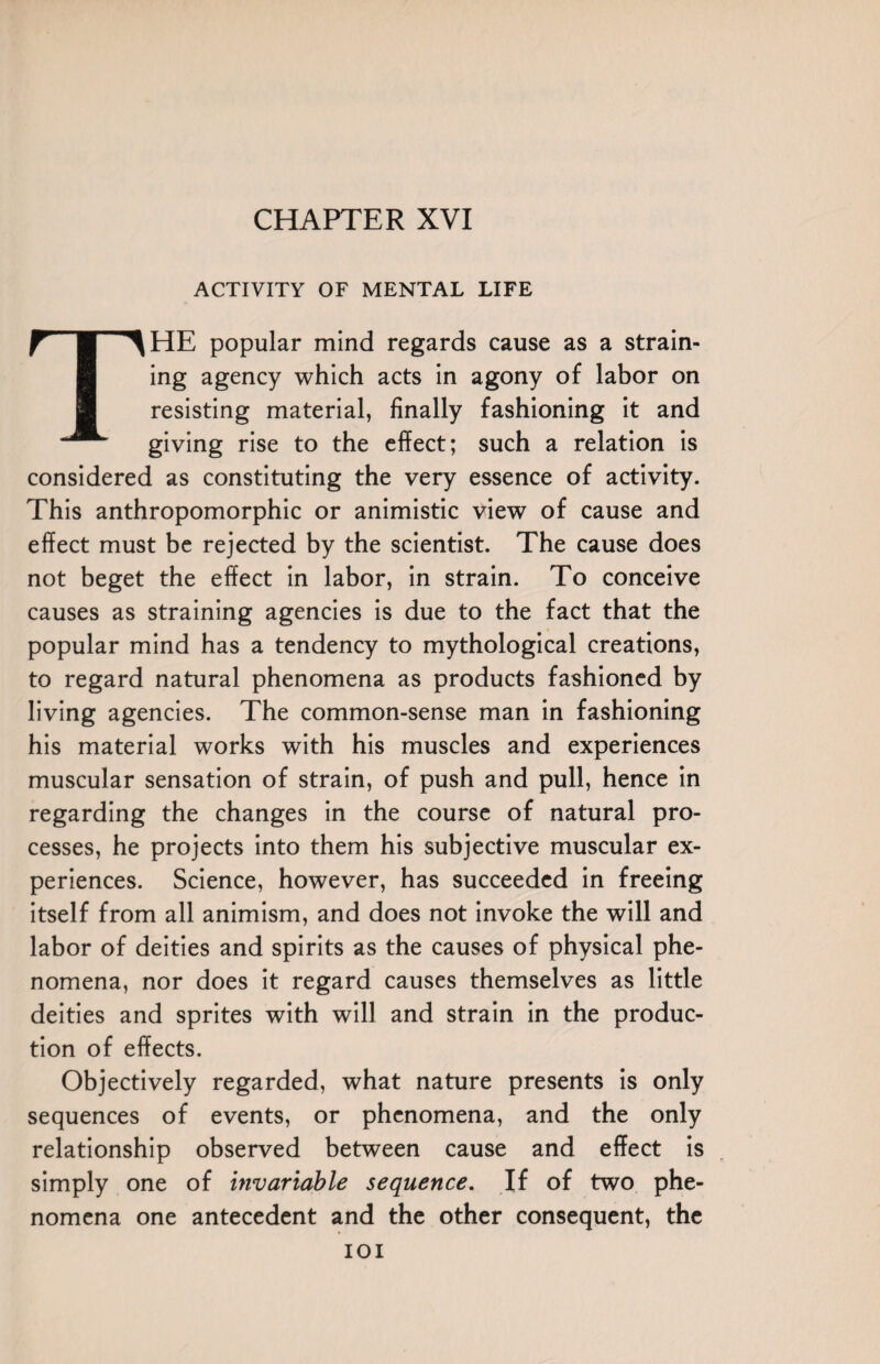 ACTIVITY OF MENTAL LIFE THE popular mind regards cause as a strain¬ ing agency which acts in agony of labor on resisting material, finally fashioning it and giving rise to the effect; such a relation is considered as constituting the very essence of activity. This anthropomorphic or animistic view of cause and effect must be rejected by the scientist. The cause does not beget the effect in labor, in strain. To conceive causes as straining agencies is due to the fact that the popular mind has a tendency to mythological creations, to regard natural phenomena as products fashioned by living agencies. The common-sense man in fashioning his material works with his muscles and experiences muscular sensation of strain, of push and pull, hence in regarding the changes in the course of natural pro¬ cesses, he projects into them his subjective muscular ex¬ periences. Science, however, has succeeded in freeing itself from all animism, and does not invoke the will and labor of deities and spirits as the causes of physical phe¬ nomena, nor does it regard causes themselves as little deities and sprites with will and strain in the produc¬ tion of effects. Objectively regarded, what nature presents is only sequences of events, or phenomena, and the only relationship observed between cause and effect is simply one of invariable sequence. If of two phe¬ nomena one antecedent and the other consequent, the IOI