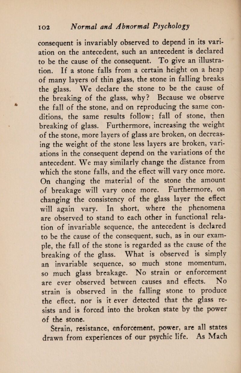 consequent is invariably observed to depend in its vari¬ ation on the antecedent, such an antecedent is declared to be the cause of the consequent. To give an illustra¬ tion. If a stone falls from a certain height on a heap of many layers of thin glass, the stone in falling breaks the glass. We declare the stone to be the cause of the breaking of the glass, why? Because we observe the fall of the stone, and on reproducing the same con¬ ditions, the same results follow; fall of stone, then breaking of glass. Furthermore, increasing the weight of the stone, more layers of glass are broken, on decreas¬ ing the weight of the stone less layers are broken, vari¬ ations in the consequent depend on the variations of the antecedent. We may similarly change the distance from which the stone falls, and the effect will vary once more. On changing the material of the stone the amount of breakage will vary once more. Furthermore, on changing the consistency of the glass layer the effect will again vary. In short, where the phenomena are observed to stand to each other in functional rela¬ tion of invariable sequence, the antecedent is declared to be the cause of the consequent, such, as in our exam¬ ple, the fall of the stone is regarded as the cause of the breaking of the glass. What is observed is simply an invariable sequence, so much stone momentum, so much glass breakage. No strain or enforcement are ever observed between causes and effects. No strain is observed in the falling stone to produce the effect, nor is it ever detected that the glass re¬ sists and is forced into the broken state by the power of the stone. Strain, resistance, enforcement, power, are all states drawn from experiences of our psychic life. As Mach
