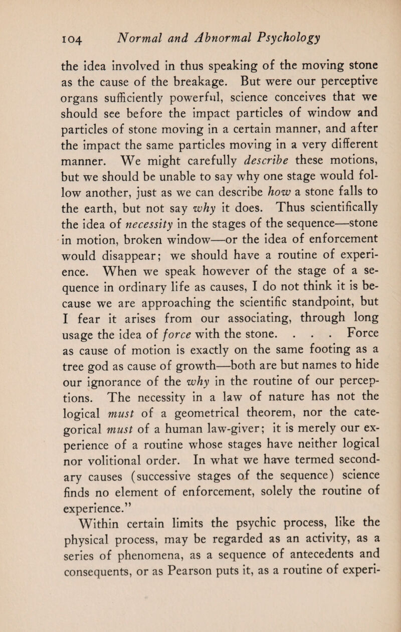 the idea involved in thus speaking of the moving stone as the cause of the breakage. But were our perceptive organs sufficiently powerful, science conceives that we should see before the impact particles of window and particles of stone moving in a certain manner, and after the impact the same particles moving in a very different manner. We might carefully describe these motions, but we should be unable to say why one stage would fol¬ low another, just as we can describe how a stone falls to the earth, but not say why it does. Thus scientifically the idea of necessity in the stages of the sequence—stone in motion, broken window—or the idea of enforcement would disappear; we should have a routine of experi¬ ence. When we speak however of the stage of a se¬ quence in ordinary life as causes, I do not think it is be¬ cause we are approaching the scientific standpoint, but I fear it arises from our associating, through long usage the idea of force with the stone. . . . Force as cause of motion is exactly on the same footing as a tree god as cause of growth—both are but names to hide our ignorance of the why in the routine of our percep¬ tions. The necessity in a law of nature has not the logical must of a geometrical theorem, nor the cate¬ gorical must of a human law-giver; it is merely our ex¬ perience of a routine whose stages have neither logical nor volitional order. In what we have termed second¬ ary causes (successive stages of the sequence) science finds no element of enforcement, solely the routine of experience.” Within certain limits the psychic process, like the physical process, may be regarded as an activity, as a series of phenomena, as a sequence of antecedents and consequents, or as Pearson puts it, as a routine of experi-