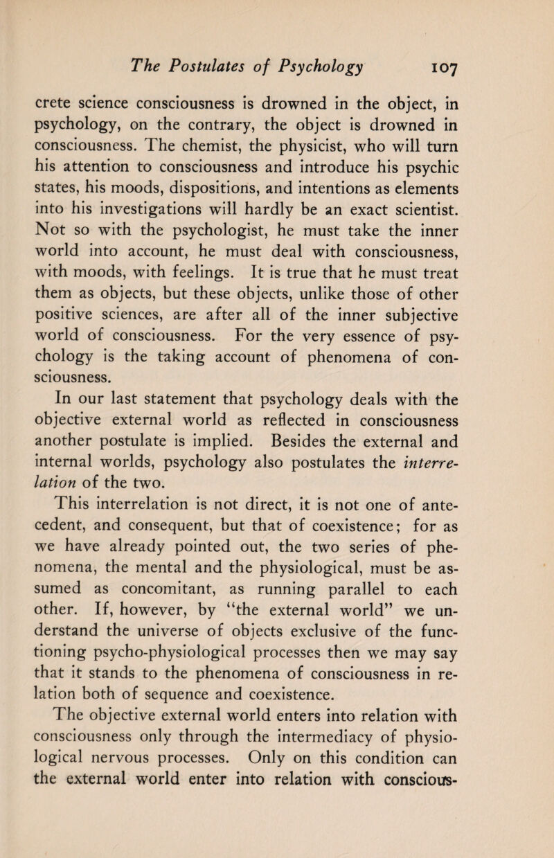 Crete science consciousness is drowned in the object, in psychology, on the contrary, the object is drowned in consciousness. The chemist, the physicist, who will turn his attention to consciousness and introduce his psychic states, his moods, dispositions, and intentions as elements into his investigations will hardly be an exact scientist. Not so with the psychologist, he must take the inner world into account, he must deal with consciousness, with moods, with feelings. It is true that he must treat them as objects, but these objects, unlike those of other positive sciences, are after all of the inner subjective world of consciousness. For the very essence of psy¬ chology is the taking account of phenomena of con¬ sciousness. In our last statement that psychology deals with the objective external world as reflected in consciousness another postulate is implied. Besides the external and internal worlds, psychology also postulates the interre¬ lation of the two. This interrelation is not direct, it is not one of ante¬ cedent, and consequent, but that of coexistence; for as we have already pointed out, the two series of phe¬ nomena, the mental and the physiological, must be as¬ sumed as concomitant, as running parallel to each other. If, however, by “the external world” we un¬ derstand the universe of objects exclusive of the func¬ tioning psycho-physiological processes then we may say that it stands to the phenomena of consciousness in re¬ lation both of sequence and coexistence. The objective external world enters into relation with consciousness only through the intermediacy of physio¬ logical nervous processes. Only on this condition can the external world enter into relation with conscious-