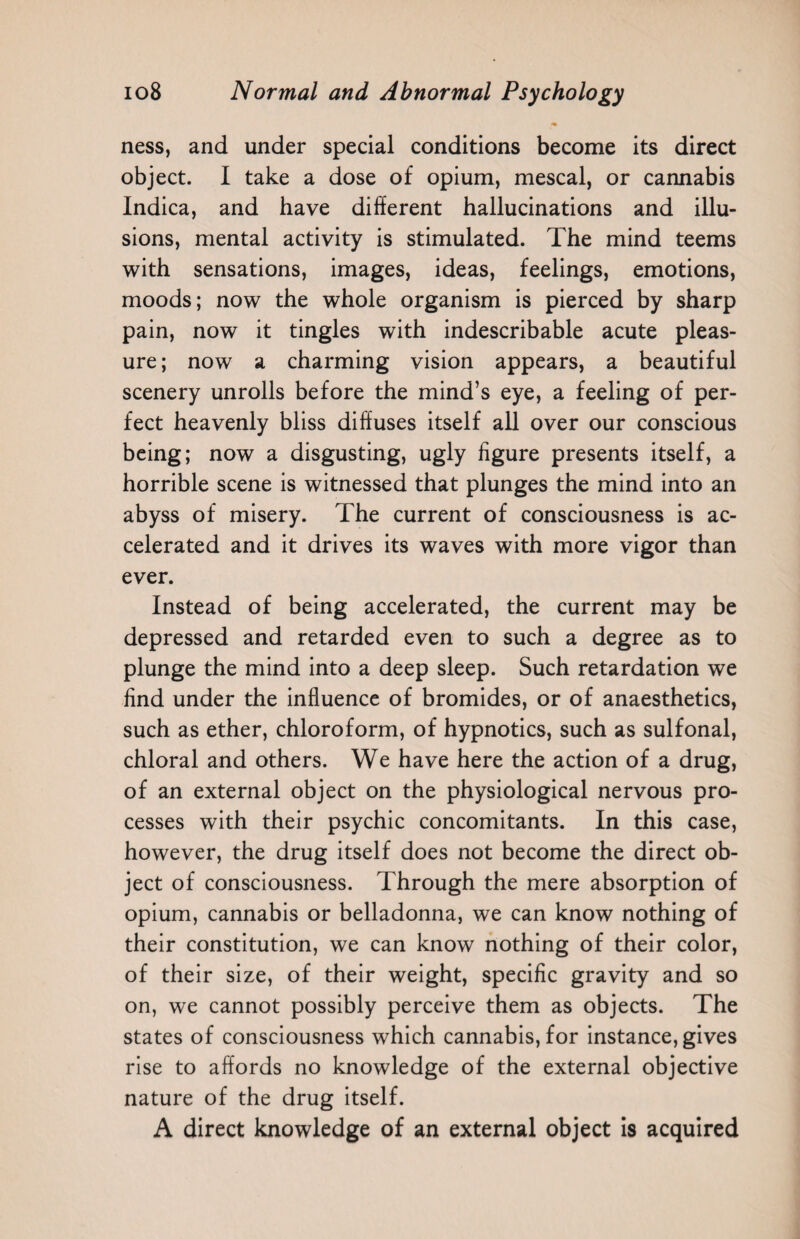 m ness, and under special conditions become its direct object. I take a dose of opium, mescal, or cannabis Indica, and have different hallucinations and illu¬ sions, mental activity is stimulated. The mind teems with sensations, images, ideas, feelings, emotions, moods; now the whole organism is pierced by sharp pain, now it tingles with indescribable acute pleas¬ ure; now a charming vision appears, a beautiful scenery unrolls before the mind’s eye, a feeling of per¬ fect heavenly bliss diffuses itself all over our conscious being; now a disgusting, ugly figure presents itself, a horrible scene is witnessed that plunges the mind into an abyss of misery. The current of consciousness is ac¬ celerated and it drives its waves with more vigor than ever. Instead of being accelerated, the current may be depressed and retarded even to such a degree as to plunge the mind into a deep sleep. Such retardation we find under the influence of bromides, or of anaesthetics, such as ether, chloroform, of hypnotics, such as sulfonal, chloral and others. We have here the action of a drug, of an external object on the physiological nervous pro¬ cesses with their psychic concomitants. In this case, however, the drug itself does not become the direct ob¬ ject of consciousness. Through the mere absorption of opium, cannabis or belladonna, we can know nothing of their constitution, we can know nothing of their color, of their size, of their weight, specific gravity and so on, we cannot possibly perceive them as objects. The states of consciousness which cannabis, for instance, gives rise to affords no knowledge of the external objective nature of the drug itself. A direct knowledge of an external object is acquired