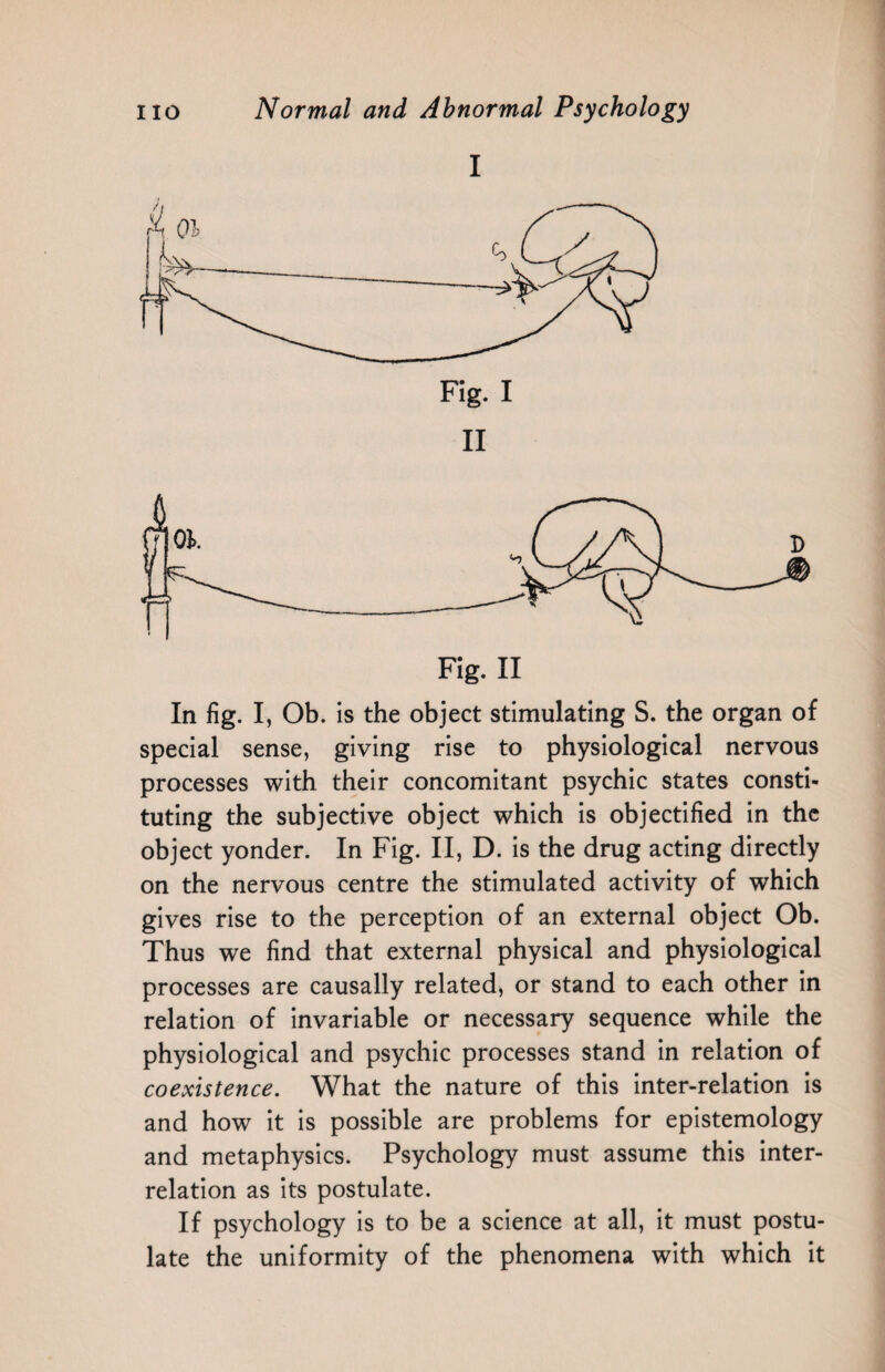 I In fig. I, Ob. is the object stimulating S. the organ of special sense, giving rise to physiological nervous processes with their concomitant psychic states consti¬ tuting the subjective object which is objectified in the object yonder. In Fig. II, D. is the drug acting directly on the nervous centre the stimulated activity of which gives rise to the perception of an external object Ob. Thus we find that external physical and physiological processes are causally related, or stand to each other in relation of invariable or necessary sequence while the physiological and psychic processes stand in relation of coexistence. What the nature of this inter-relation is and how it is possible are problems for epistemology and metaphysics. Psychology must assume this inter¬ relation as its postulate. If psychology is to be a science at all, it must postu¬ late the uniformity of the phenomena with which it
