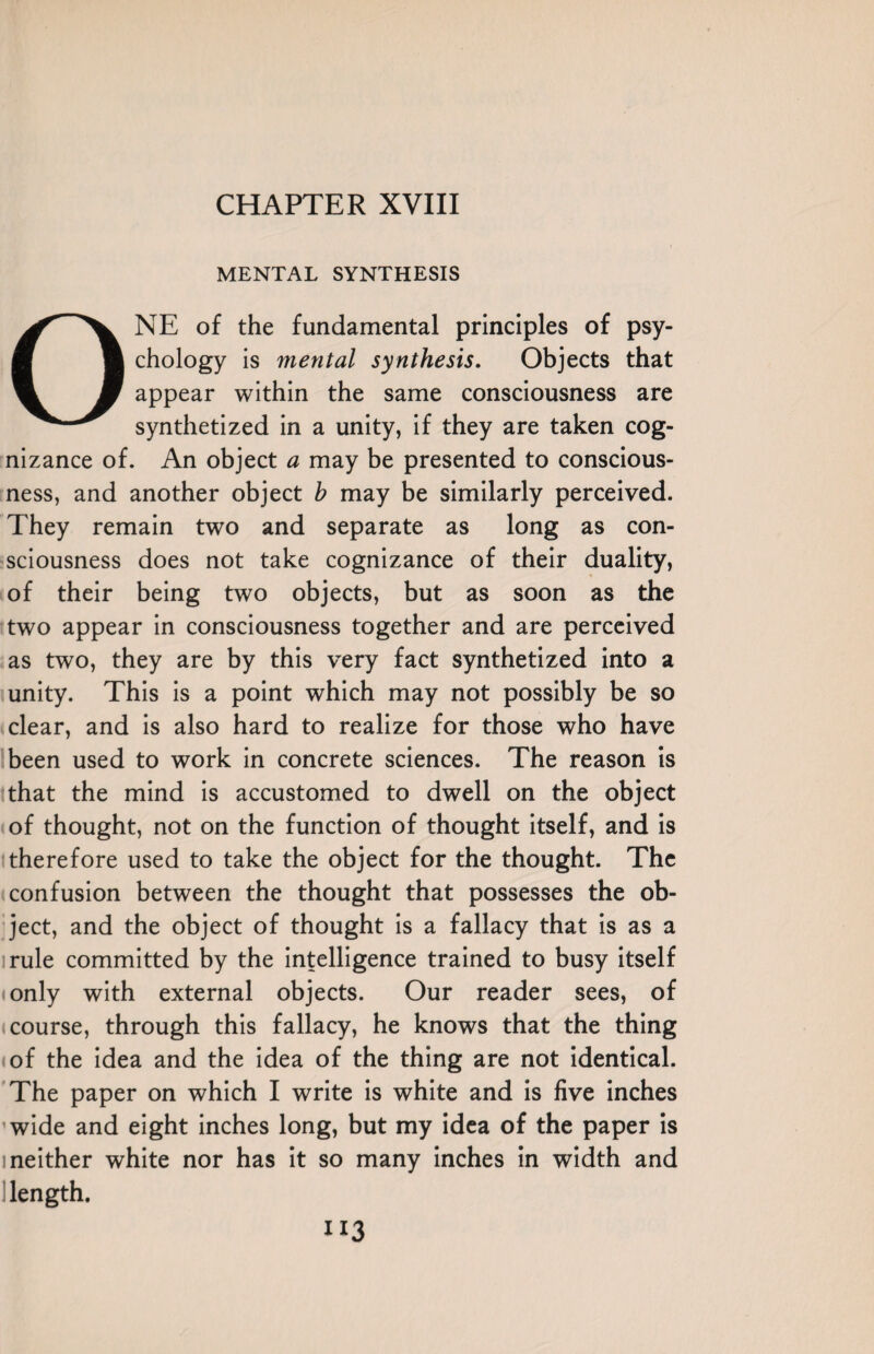 MENTAL SYNTHESIS ONE of the fundamental principles of psy¬ chology is mental synthesis. Objects that appear within the same consciousness are synthetized in a unity, if they are taken cog¬ nizance of. An object a may be presented to conscious¬ ness, and another object b may be similarly perceived. They remain two and separate as long as con¬ sciousness does not take cognizance of their duality, of their being two objects, but as soon as the two appear in consciousness together and are perceived as two, they are by this very fact synthetized into a unity. This is a point which may not possibly be so clear, and is also hard to realize for those who have been used to work in concrete sciences. The reason is that the mind is accustomed to dwell on the object of thought, not on the function of thought itself, and is therefore used to take the object for the thought. The confusion between the thought that possesses the ob¬ ject, and the object of thought is a fallacy that is as a rule committed by the intelligence trained to busy itself only with external objects. Our reader sees, of course, through this fallacy, he knows that the thing of the idea and the idea of the thing are not identical. The paper on which I write is white and is five inches wide and eight inches long, but my idea of the paper is i neither white nor has it so many inches in width and length. “3