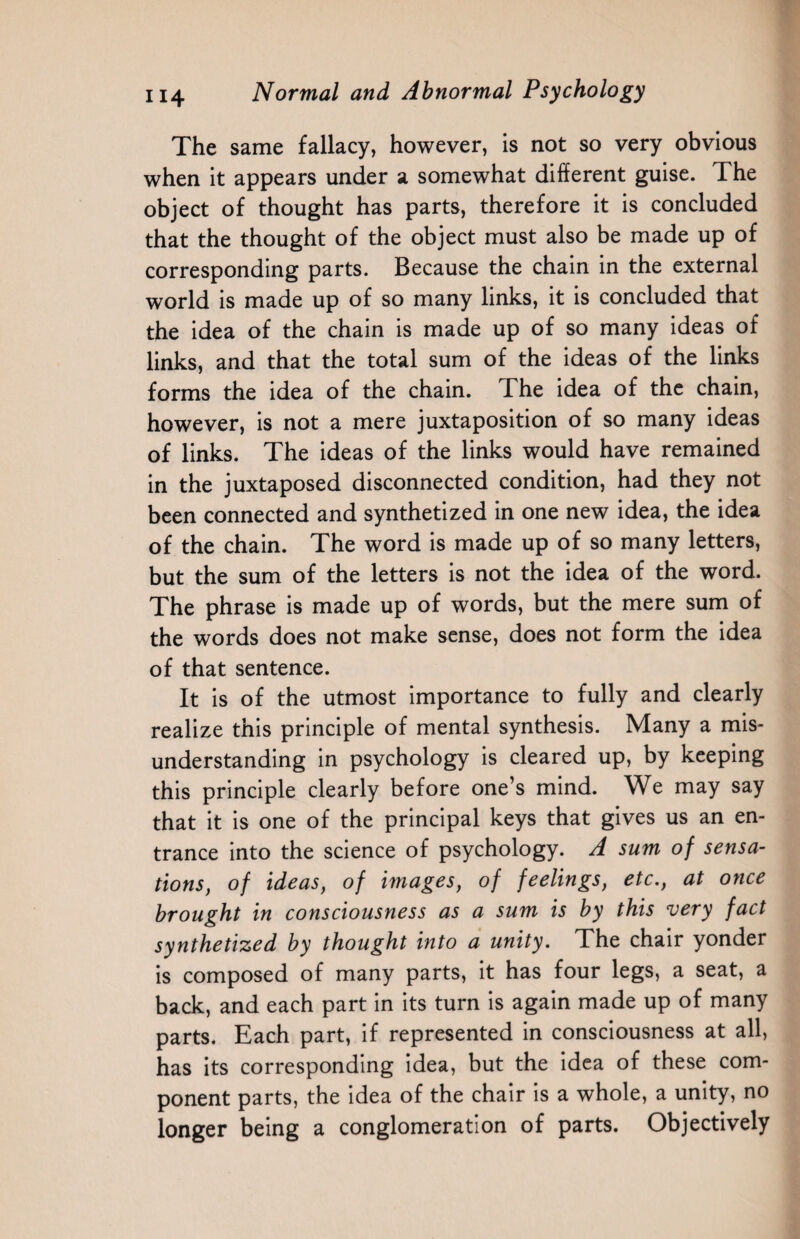 The same fallacy, however, is not so very obvious when it appears under a somewhat different guise. The object of thought has parts, therefore it is concluded that the thought of the object must also be made up of corresponding parts. Because the chain in the external world is made up of so many links, it is concluded that the idea of the chain is made up of so many ideas of links, and that the total sum of the ideas of the links forms the idea of the chain. The idea of the chain, however, is not a mere juxtaposition of so many ideas of links. The ideas of the links would have remained in the juxtaposed disconnected condition, had they not been connected and synthetized in one new idea, the idea of the chain. The word is made up of so many letters, but the sum of the letters is not the idea of the word. The phrase is made up of words, but the mere sum of the words does not make sense, does not form the idea of that sentence. It is of the utmost importance to fully and clearly realize this principle of mental synthesis. Many a mis¬ understanding in psychology is cleared up, by keeping this principle clearly before one’s mind. We may say that it is one of the principal keys that gives us an en¬ trance into the science of psychology. A sum of sensa¬ tions, of ideas, of images, of feelings, etc., at once brought in consciousness as a sum is by this very fact synthetized by thought into a unity. The chair yonder is composed of many parts, it has four legs, a seat, a back, and each part in its turn is again made up of many parts. Each part, if represented in consciousness at all, has its corresponding idea, but the idea of these com¬ ponent parts, the idea of the chair is a whole, a unity, no longer being a conglomeration of parts. Objectively