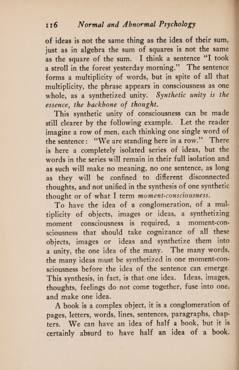 of ideas is not the same thing as the idea of their sum, just as in algebra the sum of squares is not the same as the square of the sum. I think a sentence “I took a stroll in the forest yesterday morning.” The sentence forms a multiplicity of words, but in spite of all that multiplicity, the phrase appears in consciousness as one whole, as a synthetized unity. Synthetic unity is the essence, the backbone of thought. This synthetic unity of consciousness can be made still clearer by the following example. Let the reader imagine a row of men, each thinking one single word of the sentence: “We are standing here in a row.” There is here a completely isolated series of ideas, but the words in the series will remain in their full isolation and as such will make no meaning, no one sentence, as long as they will be confined to different disconnected thoughts, and not unified in the synthesis of one synthetic thought or of what I term moment-consciousness. To have the idea of a conglomeration, of a mul¬ tiplicity of objects, images or ideas, a synthetizing moment consciousness is required, a moment-con¬ sciousness that should take cognizance of all these objects, images or ideas and synthetize them into a unity, the one idea of the many. The many words, the many ideas must be synthetized in one moment-con¬ sciousness before the idea of the sentence can emerge. This synthesis, in fact, is that one idea. Ideas, images, thoughts, feelings do not come together, fuse into one, and make one idea. A book is a complex object, it is a conglomeration of pages, letters, words, lines, sentences, paragraphs, chap¬ ters. We can have an idea of half a book, but it is certainly absurd to have half an idea of a book,