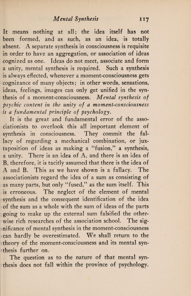 It means nothing at all; the idea itself has not been formed, and as such, as an idea, is totally absent. A separate synthesis in consciousness is requisite in order to have an aggregation, or association of ideas cognized as one. Ideas do not meet, associate and form a unity, mental synthesis is required. Such a synthesis is always effected, whenever a moment-consciousness gets cognizance of many objects; in other words, sensations, ideas, feelings, images can only get unified in the syn¬ thesis of a moment-consciousness. Mental synthesis of psychic content in the unity of a moment-consciousness is a fundamental principle of psychology. It is the great and fundamental error of the asso- ciationists to overlook this all important element of synthesis in consciousness. They commit the fal¬ lacy of regarding a mechanical combination, or jux¬ taposition of ideas as making a “fusion,” a synthesis, a unity. There is an idea of A, and there is an idea of B, therefore, it is tacitly assumed that there is the idea of A and B. This as we have shown is a fallacy. The associationists regard the idea of a sum as consisting of as many parts, but only “fused,” as the sum itself. This is erroneous. The neglect of the element of mental synthesis and the consequent identification of the idea of the sum as a whole with the sum of ideas of the parts going to make up the external sum falsified the other¬ wise rich researches of the association school. The sig¬ nificance of mental synthesis in the moment-consciousness can hardly be overestimated. We shall return to the theory of the moment-consciousness and its mental syn- 1 thesis further on. The question as to the nature of that mental syn¬ thesis does not fall within the province of psychology.