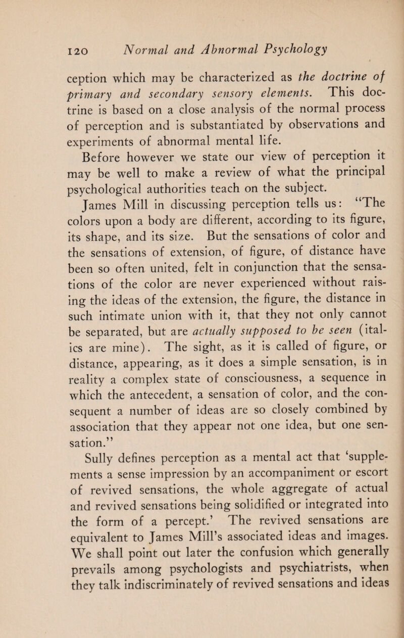4 ception which may be characterized as the doctrine of 'primary and secondary sensory elements. This doc¬ trine is based on a close analysis of the normal process of perception and is substantiated by observations and experiments of abnormal mental life. Before however we state our view of perception it may be well to make a review of what the principal psychological authorities teach on the subject. James Mill in discussing perception tells us: “The colors upon a body are different, according to its figure, its shape, and its size. But the sensations of color and the sensations of extension, of figure, of distance have been so often united, felt in conjunction that the sensa¬ tions of the color are never experienced without rais¬ ing the ideas of the extension, the figure, the distance in such intimate union with it, that they not only cannot be separated, but are actually supposed to be seen (ital¬ ics are mine). The sight, as it is called of figure, or distance, appearing, as it does a simple sensation, is in reality a complex state of consciousness, a sequence in which the antecedent, a sensation of color, and the con¬ sequent a number of ideas are so closely combined by association that they appear not one idea, but one sen¬ sation.” Sully defines perception as a mental act that ‘supple¬ ments a sense impression by an accompaniment or escort of revived sensations, the whole aggregate of actual and revived sensations being solidified or integrated into the form of a percept.’ The revived sensations are equivalent to James Mill’s associated ideas and images. We shall point out later the confusion which generally prevails among psychologists and psychiatrists, when they talk indiscriminately of revived sensations and ideas