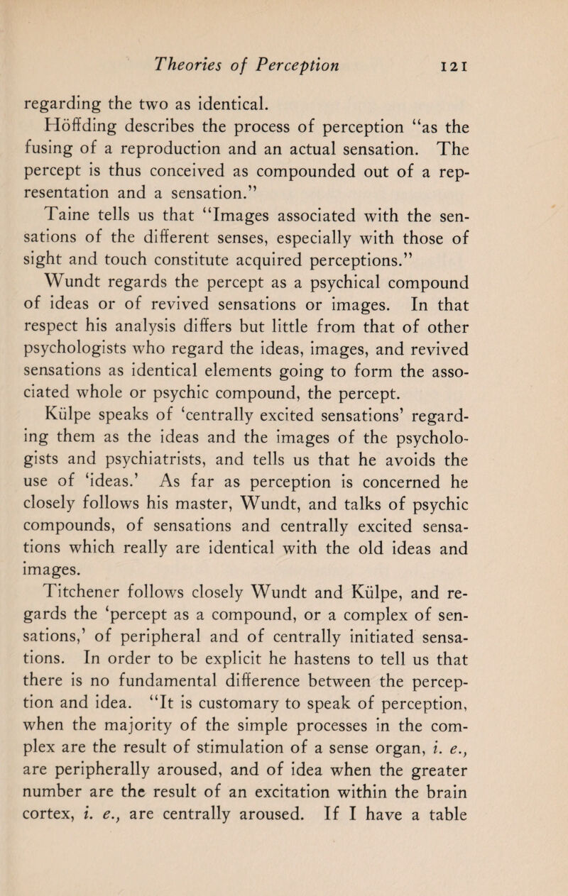 regarding the two as identical. Hoffding describes the process of perception “as the fusing of a reproduction and an actual sensation. The percept is thus conceived as compounded out of a rep¬ resentation and a sensation.” Taine tells us that “Images associated with the sen¬ sations of the different senses, especially with those of sight and touch constitute acquired perceptions.” Wundt regards the percept as a psychical compound of ideas or of revived sensations or images. In that respect his analysis differs but little from that of other psychologists who regard the ideas, images, and revived sensations as identical elements going to form the asso¬ ciated whole or psychic compound, the percept. Kiilpe speaks of ‘centrally excited sensations’ regard¬ ing them as the ideas and the images of the psycholo¬ gists and psychiatrists, and tells us that he avoids the use of ‘ideas.’ As far as perception is concerned he closely follows his master, Wundt, and talks of psychic compounds, of sensations and centrally excited sensa¬ tions which really are identical with the old ideas and images. Titchener follows closely Wundt and Kiilpe, and re¬ gards the ‘percept as a compound, or a complex of sen¬ sations,’ of peripheral and of centrally initiated sensa¬ tions. In order to be explicit he hastens to tell us that there is no fundamental difference between the percep¬ tion and idea. “It is customary to speak of perception, when the majority of the simple processes in the com¬ plex are the result of stimulation of a sense organ, i. e., are peripherally aroused, and of idea when the greater number are the result of an excitation within the brain cortex, i. e., are centrally aroused. If I have a table