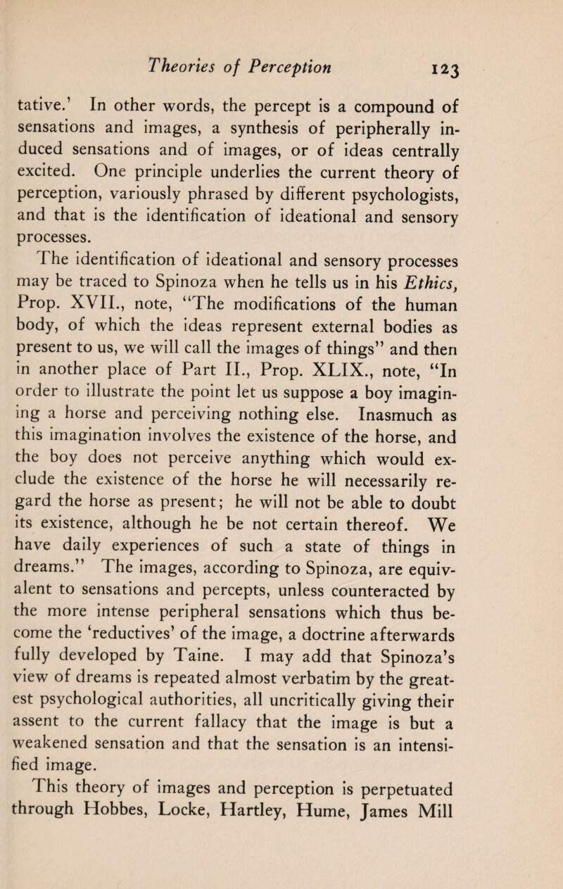 tative.’ In other words, the percept is a compound of sensations and images, a synthesis of peripherally in¬ duced sensations and of images, or of ideas centrally excited. One principle underlies the current theory of perception, variously phrased by different psychologists, and that is the identification of ideational and sensory processes. I he identification of ideational and sensory processes may be traced to Spinoza when he tells us in his Ethics, Prop. XVII., note, “The modifications of the human body, of which the ideas represent external bodies as present to us, we will call the images of things” and then in another place of Part II., Prop. XLIX., note, “In order to illustrate the point let us suppose a boy imagin¬ ing a horse and perceiving nothing else. Inasmuch as this imagination involves the existence of the horse, and the boy does not perceive anything which would ex¬ clude the existence of the horse he will necessarily re¬ gard the horse as present; he will not be able to doubt its existence, although he be not certain thereof. We have daily experiences of such a state of things in dreams.” The images, according to Spinoza, are equiv¬ alent to sensations and percepts, unless counteracted by the more intense peripheral sensations which thus be¬ come the ‘reductives’ of the image, a doctrine afterwards fully developed by Taine. I may add that Spinoza’s view of dreams is repeated almost verbatim by the great¬ est psychological authorities, all uncritically giving their assent to the current fallacy that the image is but a weakened sensation and that the sensation is an intensi¬ fied image. This theory of images and perception is perpetuated through Hobbes, Locke, Hartley, Hume, James Mill