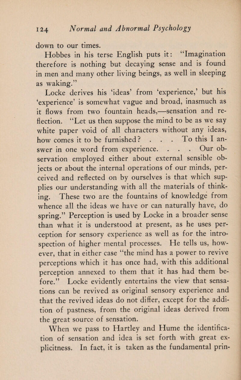 down to our times. Hobbes in his terse English puts it: “Imagination therefore is nothing but decaying sense and is found in men and many other living beings, as well in sleeping as waking.” Locke derives his ‘ideas’ from ‘experience,’ but his ‘experience’ is somewhat vague and broad, inasmuch as it flows from two fountain heads,—sensation and re¬ flection. “Let us then suppose the mind to be as we say white paper void of all characters without any ideas, how comes it to be furnished? . . . To this I an¬ swer in one word from experience. . . . Our ob¬ servation employed either about external sensible ob¬ jects or about the internal operations of our minds, per¬ ceived and reflected on by ourselves is that which sup¬ plies our understanding with all the materials of think¬ ing. These two are the fountains of knowledge from whence all the ideas we have or can naturally have, do spring.” Perception is used by Locke in a broader sense than what it is understood at present, as he uses per¬ ception for sensory experience as well as for the intro¬ spection of higher mental processes. He tells us, how¬ ever, that in either case “the mind has a power to revive perceptions which it has once had, with this additional perception annexed to them that it has had them be¬ fore.” Locke evidently entertains the view that sensa¬ tions can be revived as original sensory experience and that the revived ideas do not differ, except for the addi¬ tion of pastness, from the original ideas derived from the great source of sensation. When we pass to Hartley and Hume the identifica¬ tion of sensation and idea is set forth with great ex¬ plicitness. In fact, it is taken as the fundamental prin-