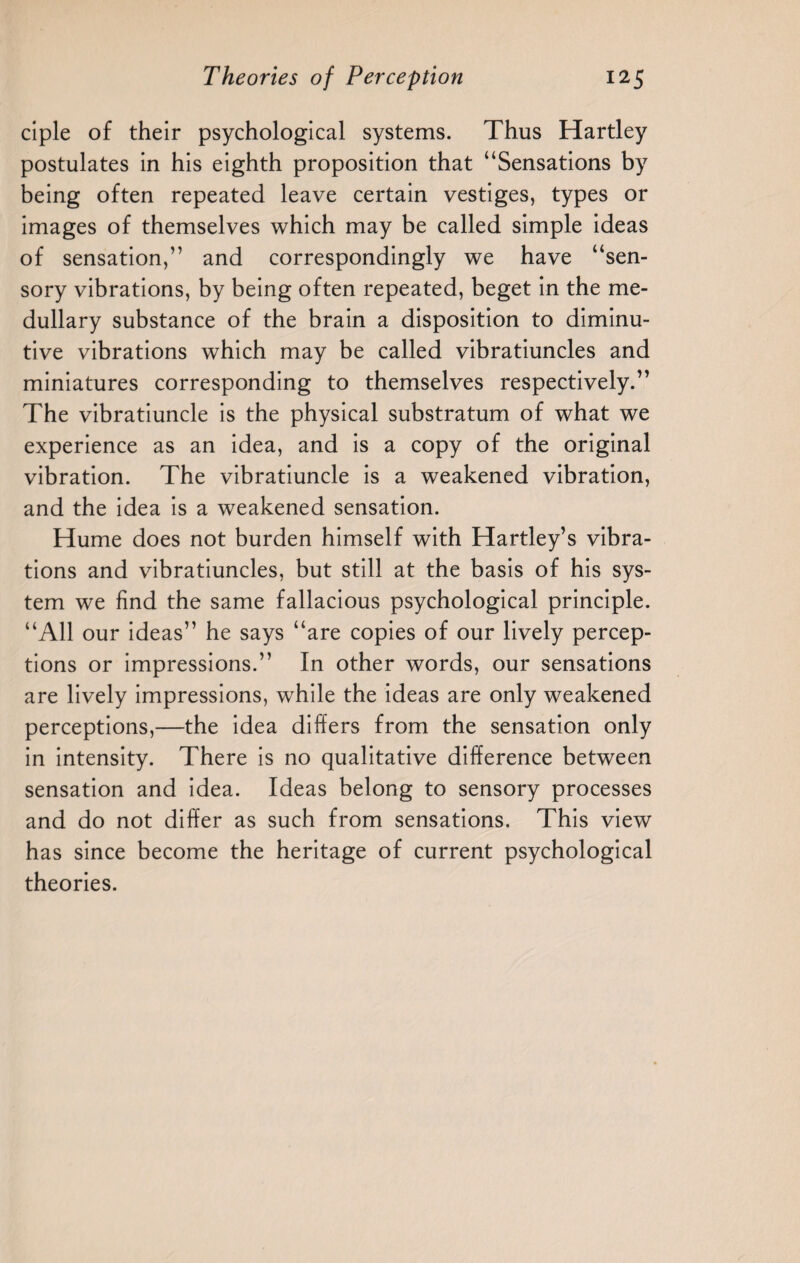 ciple of their psychological systems. Thus Hartley postulates in his eighth proposition that “Sensations by being often repeated leave certain vestiges, types or images of themselves which may be called simple ideas of sensation,” and correspondingly we have “sen¬ sory vibrations, by being often repeated, beget in the me¬ dullary substance of the brain a disposition to diminu¬ tive vibrations which may be called vibratiuncles and miniatures corresponding to themselves respectively.” The vibratiuncle is the physical substratum of what we experience as an idea, and is a copy of the original vibration. The vibratiuncle is a weakened vibration, and the idea is a weakened sensation. Hume does not burden himself with Hartley’s vibra¬ tions and vibratiuncles, but still at the basis of his sys¬ tem we find the same fallacious psychological principle. “All our ideas” he says “are copies of our lively percep¬ tions or impressions.” In other words, our sensations are lively impressions, while the ideas are only weakened perceptions,—the idea differs from the sensation only in intensity. There is no qualitative difference between sensation and idea. Ideas belong to sensory processes and do not differ as such from sensations. This view has since become the heritage of current psychological theories.