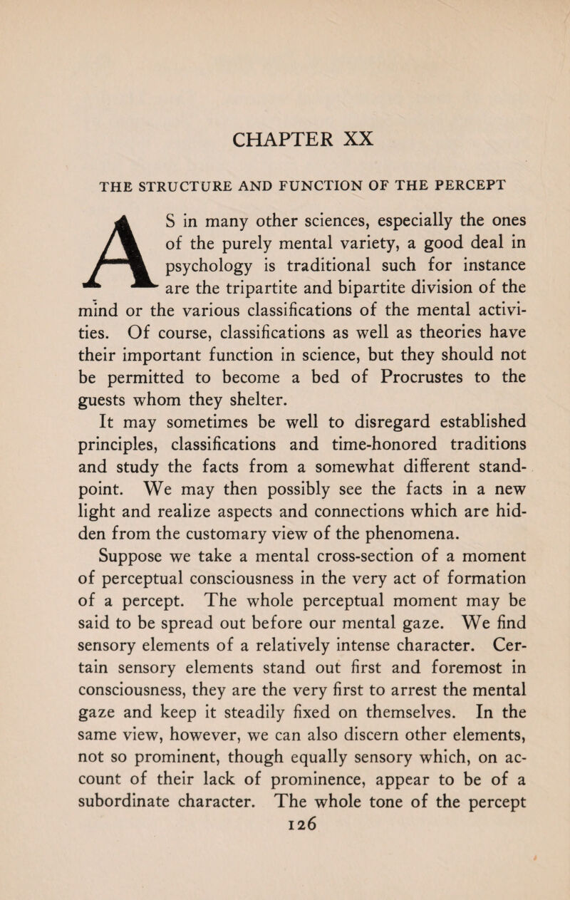 CHAPTER XX THE STRUCTURE AND FUNCTION OF THE PERCEPT AS in many other sciences, especially the ones of the purely mental variety, a good deal in psychology is traditional such for instance are the tripartite and bipartite division of the mind or the various classifications of the mental activi¬ ties. Of course, classifications as well as theories have their important function in science, but they should not be permitted to become a bed of Procrustes to the guests whom they shelter. It may sometimes be well to disregard established principles, classifications and time-honored traditions and study the facts from a somewhat different stand¬ point. We may then possibly see the facts in a new light and realize aspects and connections which are hid¬ den from the customary view of the phenomena. Suppose we take a mental cross-section of a moment of perceptual consciousness in the very act of formation of a percept. The whole perceptual moment may be said to be spread out before our mental gaze. We find sensory elements of a relatively intense character. Cer¬ tain sensory elements stand out first and foremost in consciousness, they are the very first to arrest the mental gaze and keep it steadily fixed on themselves. In the same view, however, we can also discern other elements, not so prominent, though equally sensory which, on ac¬ count of their lack of prominence, appear to be of a subordinate character. The whole tone of the percept