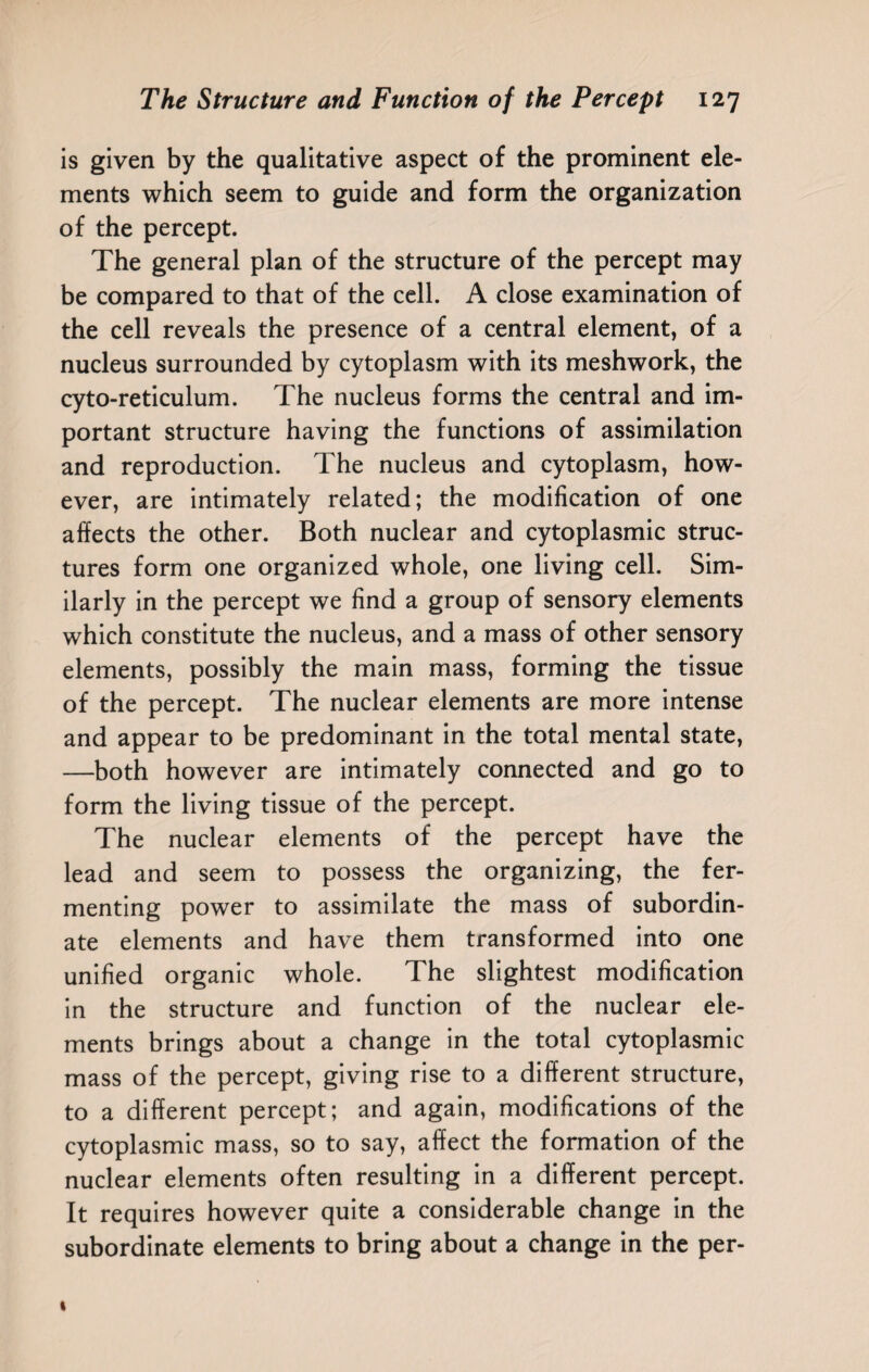 is given by the qualitative aspect of the prominent ele¬ ments which seem to guide and form the organization of the percept. The general plan of the structure of the percept may be compared to that of the cell. A close examination of the cell reveals the presence of a central element, of a nucleus surrounded by cytoplasm with its meshwork, the cyto-reticulum. The nucleus forms the central and im¬ portant structure having the functions of assimilation and reproduction. The nucleus and cytoplasm, how¬ ever, are intimately related; the modification of one affects the other. Both nuclear and cytoplasmic struc¬ tures form one organized whole, one living cell. Sim¬ ilarly in the percept we find a group of sensory elements which constitute the nucleus, and a mass of other sensory elements, possibly the main mass, forming the tissue of the percept. The nuclear elements are more intense and appear to be predominant in the total mental state, —both however are intimately connected and go to form the living tissue of the percept. The nuclear elements of the percept have the lead and seem to possess the organizing, the fer¬ menting power to assimilate the mass of subordin¬ ate elements and have them transformed into one unified organic whole. The slightest modification in the structure and function of the nuclear ele¬ ments brings about a change in the total cytoplasmic mass of the percept, giving rise to a different structure, to a different percept; and again, modifications of the cytoplasmic mass, so to say, affect the formation of the nuclear elements often resulting in a different percept. It requires however quite a considerable change in the subordinate elements to bring about a change in the per-
