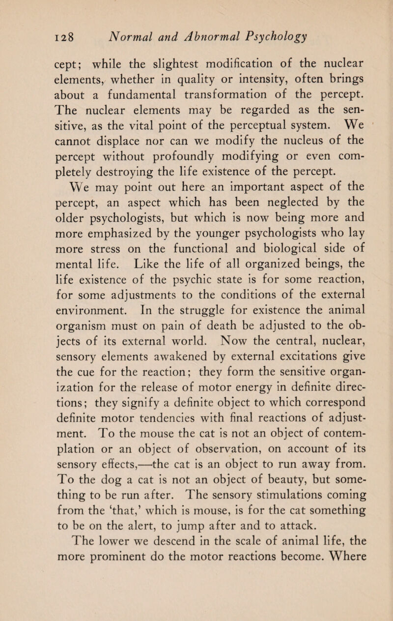 cept; while the slightest modification of the nuclear elements, whether in quality or intensity, often brings about a fundamental transformation of the percept. The nuclear elements may be regarded as the sen¬ sitive, as the vital point of the perceptual system. We cannot displace nor can we modify the nucleus of the percept without profoundly modifying or even com¬ pletely destroying the life existence of the percept. We may point out here an important aspect of the percept, an aspect which has been neglected by the older psychologists, but which is now being more and more emphasized by the younger psychologists who lay more stress on the functional and biological side of mental life. Like the life of all organized beings, the life existence of the psychic state is for some reaction, for some adjustments to the conditions of the external environment. In the struggle for existence the animal organism must on pain of death be adjusted to the ob¬ jects of its external world. Now the central, nuclear, sensory elements awakened by external excitations give the cue for the reaction; they form the sensitive organ¬ ization for the release of motor energy in definite direc¬ tions; they signify a definite object to which correspond definite motor tendencies with final reactions of adjust¬ ment. To the mouse the cat is not an object of contem¬ plation or an object of observation, on account of its sensory effects,—the cat is an object to run away from. To the dog a cat is not an object of beauty, but some¬ thing to be run after. The sensory stimulations coming from the ‘that,’ which is mouse, is for the cat something to be on the alert, to jump after and to attack. The lower we descend in the scale of animal life, the more prominent do the motor reactions become. Where