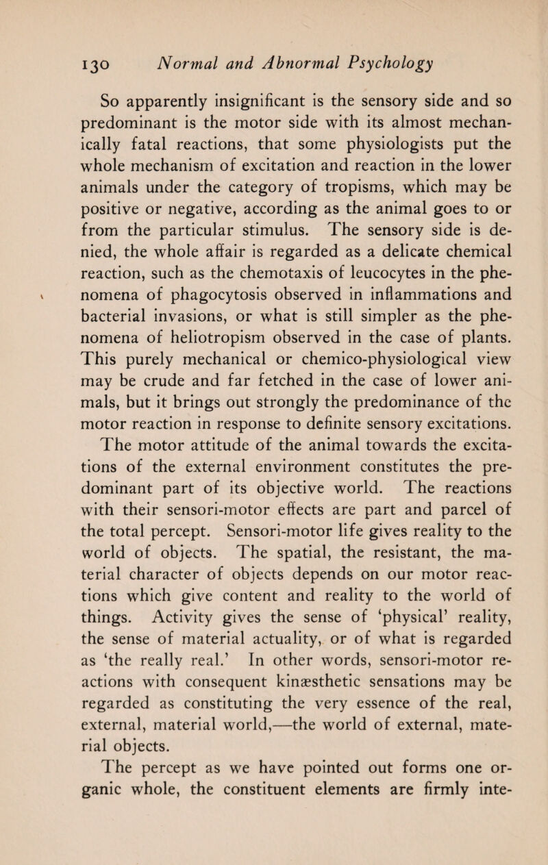So apparently insignificant is the sensory side and so predominant is the motor side with its almost mechan¬ ically fatal reactions, that some physiologists put the whole mechanism of excitation and reaction in the lower animals under the category of tropisms, which may be positive or negative, according as the animal goes to or from the particular stimulus. The sensory side is de¬ nied, the whole affair is regarded as a delicate chemical reaction, such as the chemotaxis of leucocytes in the phe¬ nomena of phagocytosis observed in inflammations and bacterial invasions, or what is still simpler as the phe¬ nomena of heliotropism observed in the case of plants. This purely mechanical or chemico-physiological view may be crude and far fetched in the case of lower ani¬ mals, but it brings out strongly the predominance of the motor reaction in response to definite sensory excitations. The motor attitude of the animal towards the excita¬ tions of the external environment constitutes the pre¬ dominant part of its objective world. The reactions with their sensori-motor effects are part and parcel of the total percept. Sensori-motor life gives reality to the world of objects. The spatial, the resistant, the ma¬ terial character of objects depends on our motor reac¬ tions which give content and reality to the world of things. Activity gives the sense of ‘physical’ reality, the sense of material actuality, or of what is regarded as ‘the really real.’ In other words, sensori-motor re¬ actions with consequent kinaesthetic sensations may be regarded as constituting the very essence of the real, external, material world,—the world of external, mate¬ rial objects. The percept as we have pointed out forms one or¬ ganic whole, the constituent elements are firmly inte-