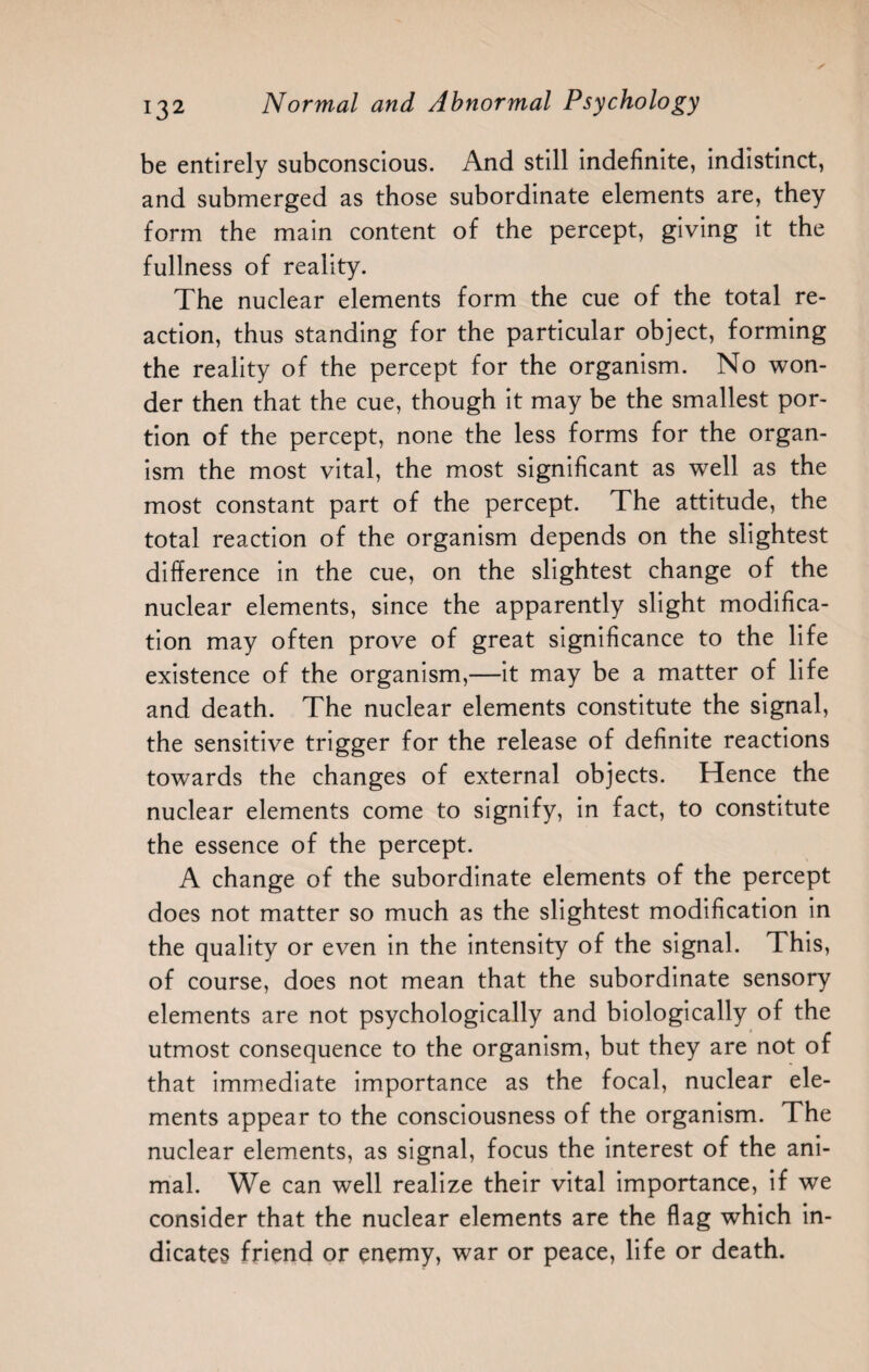 be entirely subconscious. And still indefinite, indistinct, and submerged as those subordinate elements are, they form the main content of the percept, giving it the fullness of reality. The nuclear elements form the cue of the total re¬ action, thus standing for the particular object, forming the reality of the percept for the organism. No won¬ der then that the cue, though it may be the smallest por¬ tion of the percept, none the less forms for the organ¬ ism the most vital, the most significant as well as the most constant part of the percept. The attitude, the total reaction of the organism depends on the slightest difference in the cue, on the slightest change of the nuclear elements, since the apparently slight modifica¬ tion may often prove of great significance to the life existence of the organism,—it may be a matter of life and death. The nuclear elements constitute the signal, the sensitive trigger for the release of definite reactions towards the changes of external objects. Hence the nuclear elements come to signify, in fact, to constitute the essence of the percept. A change of the subordinate elements of the percept does not matter so much as the slightest modification in the quality or even in the intensity of the signal. This, of course, does not mean that the subordinate sensory elements are not psychologically and biologically of the utmost consequence to the organism, but they are not of that immediate importance as the focal, nuclear ele¬ ments appear to the consciousness of the organism. The nuclear elements, as signal, focus the interest of the ani¬ mal. We can well realize their vital importance, if we consider that the nuclear elements are the flag which in¬ dicates friend or enemy, war or peace, life or death.