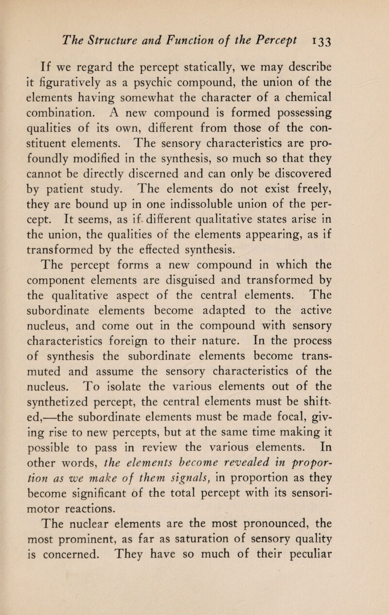 If we regard the percept statically, we may describe it figuratively as a psychic compound, the union of the elements having somewhat the character of a chemical combination. A new compound is formed possessing qualities of its own, different from those of the con¬ stituent elements. The sensory characteristics are pro¬ foundly modified in the synthesis, so much so that they cannot be directly discerned and can only be discovered by patient study. The elements do not exist freely, they are bound up in one indissoluble union of the per¬ cept. It seems, as if- different qualitative states arise in the union, the qualities of the elements appearing, as if transformed by the effected synthesis. The percept forms a new compound in which the component elements are disguised and transformed by the qualitative aspect of the central elements. The subordinate elements become adapted to the active nucleus, and come out in the compound with sensory characteristics foreign to their nature. In the process of synthesis the subordinate elements become trans¬ muted and assume the sensory characteristics of the nucleus. To isolate the various elements out of the synthetized percept, the central elements must be shift¬ ed,—the subordinate elements must be made focal, giv¬ ing rise to new percepts, but at the same time making it possible to pass in review the various elements. In other words, the elements become revealed in propor¬ tion as we make of them signals, in proportion as they become significant of the total percept with its sensori¬ motor reactions. The nuclear elements are the most pronounced, the most prominent, as far as saturation of sensory quality is concerned. They have so much of their peculiar