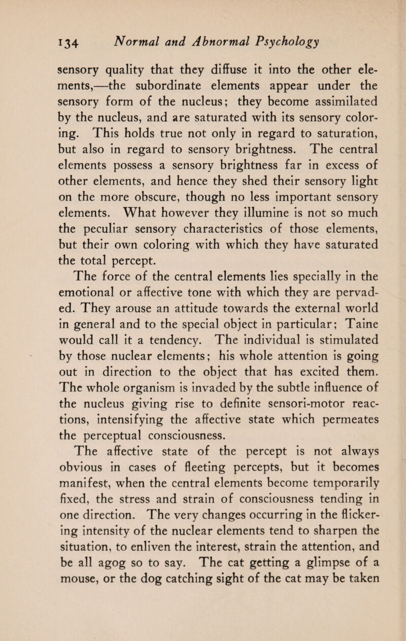 sensory quality that they diffuse it into the other ele¬ ments,—the subordinate elements appear under the sensory form of the nucleus; they become assimilated by the nucleus, and are saturated with its sensory color¬ ing. This holds true not only in regard to saturation, but also in regard to sensory brightness. The central elements possess a sensory brightness far in excess of other elements, and hence they shed their sensory light on the more obscure, though no less important sensory elements. What however they illumine is not so much the peculiar sensory characteristics of those elements, but their own coloring with which they have saturated the total percept. The force of the central elements lies specially in the emotional or affective tone with which they are pervad¬ ed. They arouse an attitude towards the external world in general and to the special object in particular; Taine would call it a tendency. The individual is stimulated by those nuclear elements; his whole attention is going out in direction to the object that has excited them. The whole organism is invaded by the subtle influence of the nucleus giving rise to definite sensori-motor reac¬ tions, intensifying the affective state which permeates the perceptual consciousness. The affective state of the percept is not always obvious in cases of fleeting percepts, but it becomes manifest, when the central elements become temporarily fixed, the stress and strain of consciousness tending in one direction. The very changes occurring in the flicker¬ ing intensity of the nuclear elements tend to sharpen the situation, to enliven the interest, strain the attention, and be all agog so to say. The cat getting a glimpse of a mouse, or the dog catching sight of the cat may be taken