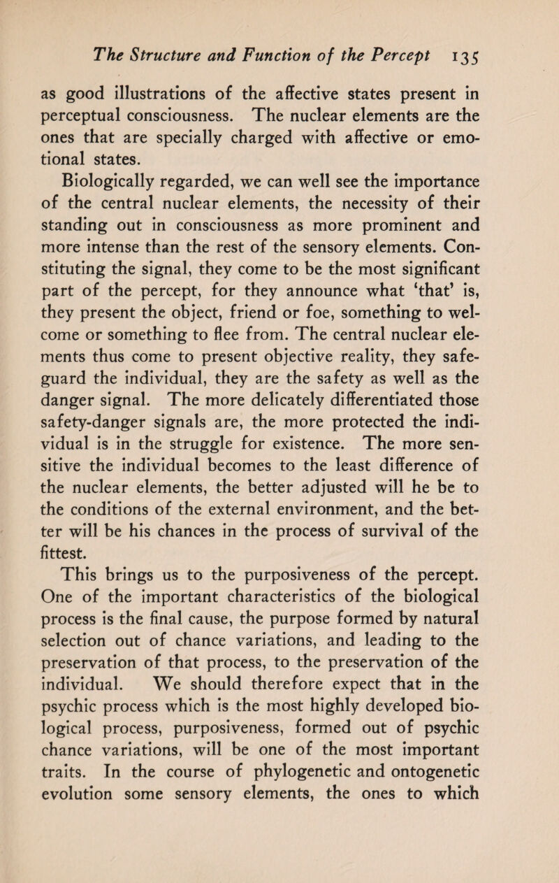 as good illustrations of the affective states present in perceptual consciousness. The nuclear elements are the ones that are specially charged with affective or emo¬ tional states. Biologically regarded, we can well see the importance of the central nuclear elements, the necessity of their standing out in consciousness as more prominent and more intense than the rest of the sensory elements. Con¬ stituting the signal, they come to be the most significant part of the percept, for they announce what ‘that’ is, they present the object, friend or foe, something to wel¬ come or something to flee from. The central nuclear ele¬ ments thus come to present objective reality, they safe¬ guard the individual, they are the safety as well as the danger signal. The more delicately differentiated those safety-danger signals are, the more protected the indi¬ vidual is in the struggle for existence. The more sen¬ sitive the individual becomes to the least difference of the nuclear elements, the better adjusted will he be to the conditions of the external environment, and the bet¬ ter will be his chances in the process of survival of the fittest. This brings us to the purposiveness of the percept. One of the important characteristics of the biological process is the final cause, the purpose formed by natural selection out of chance variations, and leading to the preservation of that process, to the preservation of the individual. We should therefore expect that in the psychic process which is the most highly developed bio¬ logical process, purposiveness, formed out of psychic chance variations, will be one of the most important traits. In the course of phylogenetic and ontogenetic evolution some sensory elements, the ones to which