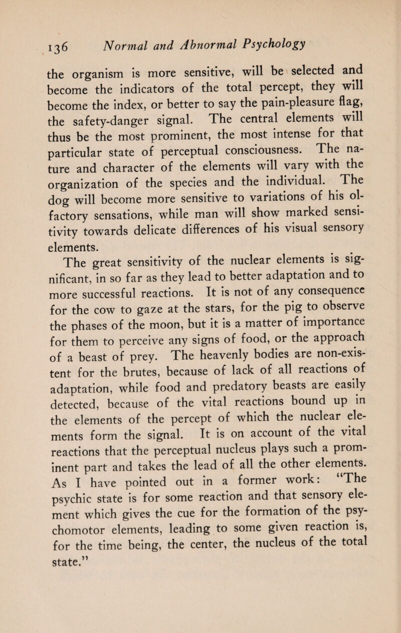 the organism is more sensitive, will be selected and become the indicators of the total percept, they will become the index, or better to say the pain-pleasure flag, the safety-danger signal. The central elements will thus be the most prominent, the most intense for that particular state of perceptual consciousness. The na¬ ture and character of the elements will vary with the organization of the species and the individual. The dog will become more sensitive to variations of his ol¬ factory sensations, while man will show marked sensi¬ tivity towards delicate differences of his visual sensory elements. The great sensitivity of the nuclear elements is sig¬ nificant, in so far as they lead to better adaptation and to more successful reactions. It is not of any consequence for the cow to gaze at the stars, for the pig to observe the phases of the moon, but it is a matter of importance for them to perceive any signs of food, or the approach of a beast of prey. The heavenly bodies are non-exis¬ tent for the brutes, because of lack of all reactions of adaptation, while food and predatory beasts are easily detected, because of the vital reactions bound up in the elements of the percept of which the nuclear ele¬ ments form the signal. It is on account of the vital reactions that the perceptual nucleus plays such a prom¬ inent part and takes the lead of all the other elements. As I have pointed out in a former work: “The psychic state is for some reaction and that sensory ele¬ ment which gives the cue for the formation of the psy¬ chomotor elements, leading to some given reaction is, for the time being, the center, the nucleus of the total state.”