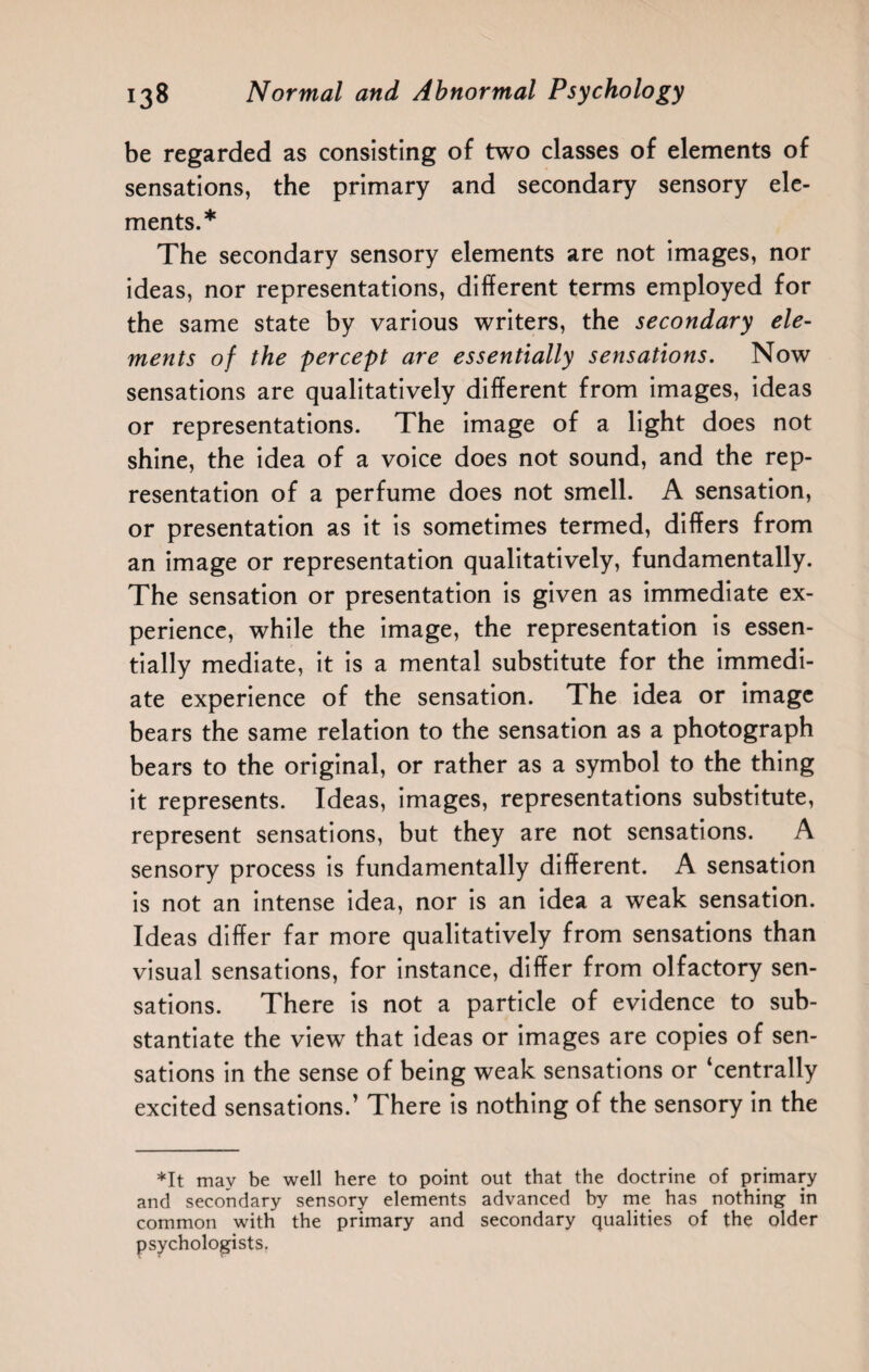 be regarded as consisting of two classes of elements of sensations, the primary and secondary sensory ele¬ ments.* The secondary sensory elements are not images, nor ideas, nor representations, different terms employed for the same state by various writers, the secondary ele¬ ments of the percept are essentially sensations. Now sensations are qualitatively different from images, ideas or representations. The image of a light does not shine, the idea of a voice does not sound, and the rep¬ resentation of a perfume does not smell. A sensation, or presentation as it is sometimes termed, differs from an image or representation qualitatively, fundamentally. The sensation or presentation is given as immediate ex¬ perience, while the image, the representation is essen¬ tially mediate, it is a mental substitute for the immedi¬ ate experience of the sensation. The idea or image bears the same relation to the sensation as a photograph bears to the original, or rather as a symbol to the thing it represents. Ideas, images, representations substitute, represent sensations, but they are not sensations. A sensory process is fundamentally different. A sensation is not an intense idea, nor is an idea a weak sensation. Ideas differ far more qualitatively from sensations than visual sensations, for instance, differ from olfactory sen¬ sations. There is not a particle of evidence to sub¬ stantiate the view that ideas or images are copies of sen¬ sations in the sense of being weak sensations or ‘centrally excited sensations.’ There is nothing of the sensory in the ♦It may be well here to point out that the doctrine of primary and secondary sensory elements advanced by me has nothing in common with the primary and secondary qualities of the older psychologists.