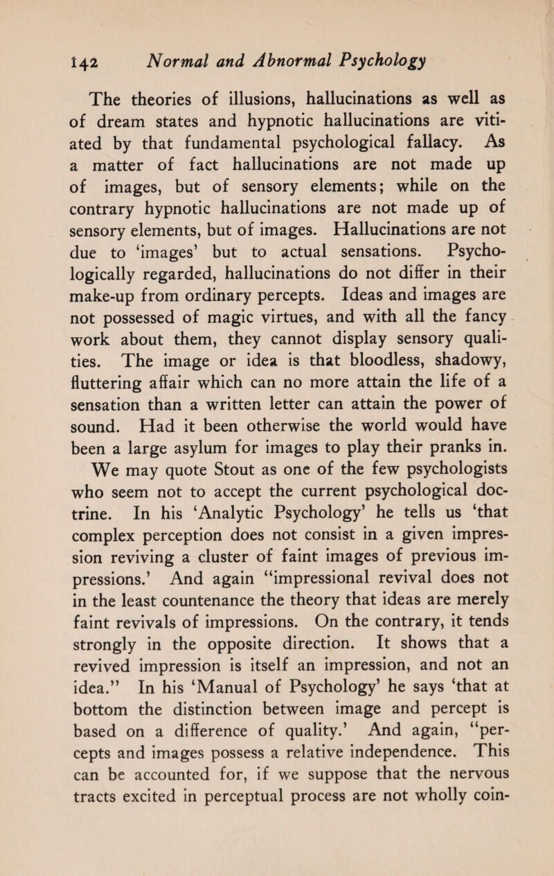 The theories of illusions, hallucinations as well as of dream states and hypnotic hallucinations are viti¬ ated by that fundamental psychological fallacy. As a matter of fact hallucinations are not made up of images, but of sensory elements; while on the contrary hypnotic hallucinations are not made up of sensory elements, but of images. Hallucinations are not due to ‘images’ but to actual sensations. Psycho¬ logically regarded, hallucinations do not differ in their make-up from ordinary percepts. Ideas and images are not possessed of magic virtues, and with all the fancy work about them, they cannot display sensory quali¬ ties. The image or idea is that bloodless, shadowy, fluttering affair which can no more attain the life of a sensation than a written letter can attain the power of sound. Had it been otherwise the world would have been a large asylum for images to play their pranks in. We may quote Stout as one of the few psychologists who seem not to accept the current psychological doc¬ trine. In his ‘Analytic Psychology’ he tells us ‘that complex perception does not consist in a given impres¬ sion reviving a cluster of faint images of previous im¬ pressions.’ And again “impressional revival does not in the least countenance the theory that ideas are merely faint revivals of impressions. On the contrary, it tends strongly in the opposite direction. It shows that a revived impression is itself an impression, and not an idea.” In his ‘Manual of Psychology’ he says ‘that at bottom the distinction between image and percept is based on a difference of quality.’ And again, “per¬ cepts and images possess a relative independence. This can be accounted for, if we suppose that the nervous tracts excited in perceptual process are not wholly coin-