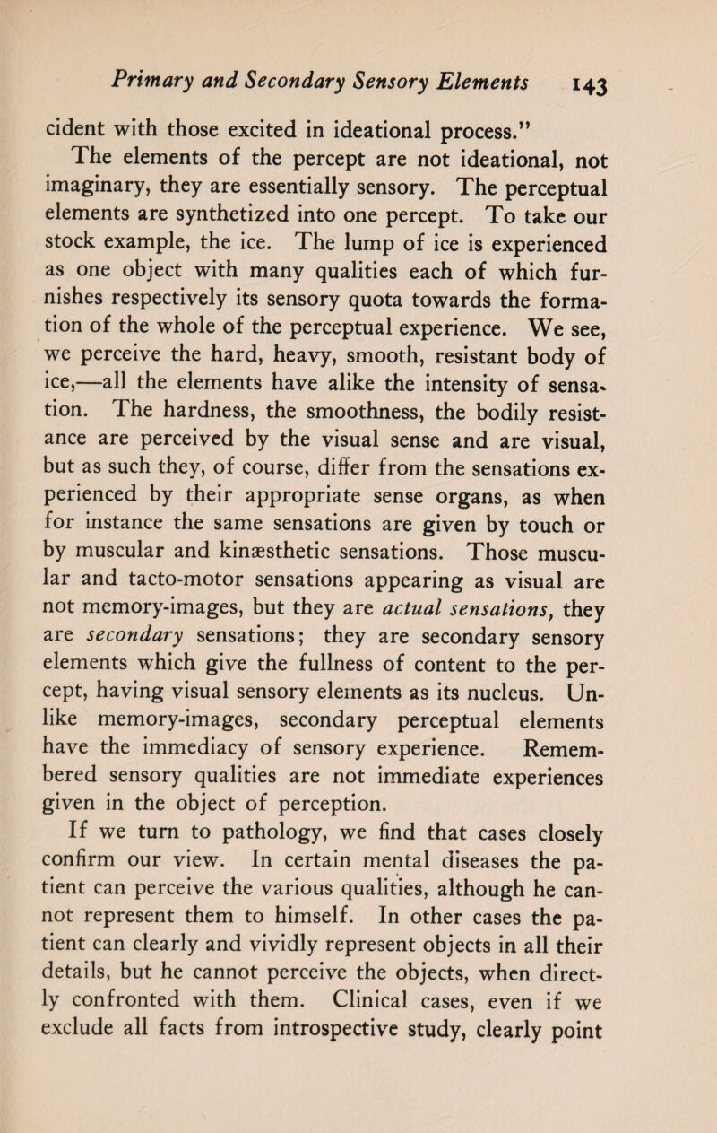 cident with those excited in ideational process.” The elements of the percept are not ideational, not imaginary, they are essentially sensory. The perceptual elements are synthetized into one percept. To take our stock example, the ice. The lump of ice is experienced as one object with many qualities each of which fur¬ nishes respectively its sensory quota towards the forma¬ tion of the whole of the perceptual experience. We see, we perceive the hard, heavy, smooth, resistant body of ice,—all the elements have alike the intensity of sensa¬ tion. The hardness, the smoothness, the bodily resist¬ ance are perceived by the visual sense and are visual, but as such they, of course, differ from the sensations ex¬ perienced by their appropriate sense organs, as when for instance the same sensations are given by touch or by muscular and kinaesthetic sensations. Those muscu¬ lar and tacto-motor sensations appearing as visual are not memory-images, but they are actual sensations, they are secondary sensations; they are secondary sensory elements which give the fullness of content to the per¬ cept, having visual sensory elements as its nucleus. Un¬ like memory-images, secondary perceptual elements have the immediacy of sensory experience. Remem¬ bered sensory qualities are not immediate experiences given in the object of perception. If we turn to pathology, we find that cases closely confirm our view. In certain mental diseases the pa¬ tient can perceive the various qualities, although he can¬ not represent them to himself. In other cases the pa¬ tient can clearly and vividly represent objects in all their details, but he cannot perceive the objects, when direct¬ ly confronted with them. Clinical cases, even if we exclude all facts from introspective study, clearly point