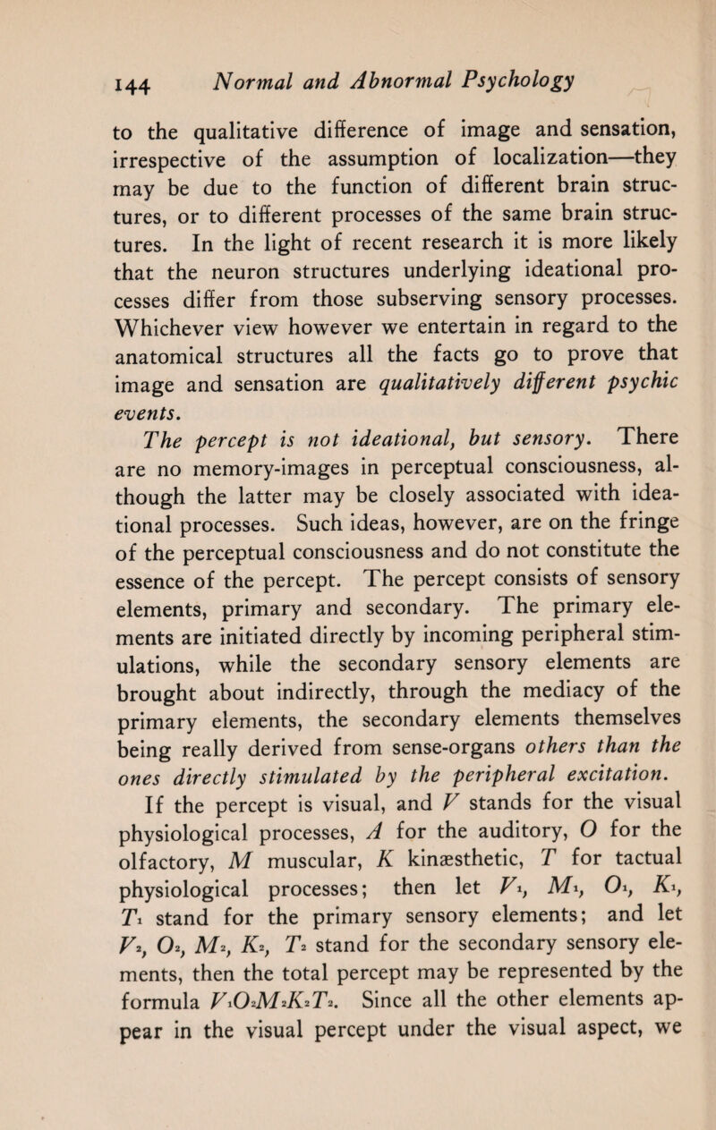 to the qualitative difference of image and sensation, irrespective of the assumption of localization—they may be due to the function of different brain struc¬ tures, or to different processes of the same brain struc¬ tures. In the light of recent research it is more likely that the neuron structures underlying ideational pro¬ cesses differ from those subserving sensory processes. Whichever view however we entertain in regard to the anatomical structures all the facts go to prove that image and sensation are qualitatively different psychic events. The percept is not ideational, but sensory. There are no memory-images in perceptual consciousness, al¬ though the latter may be closely associated with idea¬ tional processes. Such ideas, however, are on the fringe of the perceptual consciousness and do not constitute the essence of the percept. The percept consists of sensory elements, primary and secondary. The primary ele¬ ments are initiated directly by incoming peripheral stim¬ ulations, while the secondary sensory elements are brought about indirectly, through the mediacy of the primary elements, the secondary elements themselves being really derived from sense-organs others than the ones directly stimulated by the peripheral excitation. If the percept is visual, and V stands for the visual physiological processes, A for the auditory, O for the olfactory, M muscular, K kinaesthetic, T for tactual physiological processes; then let Vi, M1, OKi, Ti stand for the primary sensory elements; and let V2, O*, M*, K*, T2 stand for the secondary sensory ele¬ ments, then the total percept may be represented by the formula Vi(TMJGTY Since all the other elements ap¬ pear in the visual percept under the visual aspect, we